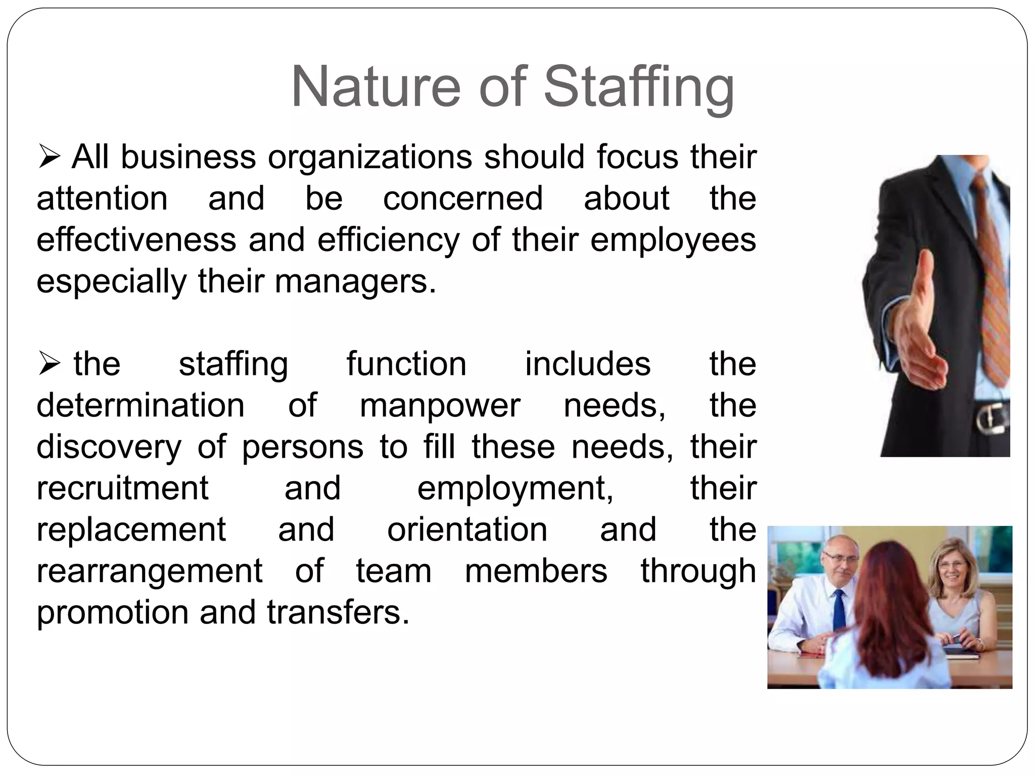 Nature of Staffing
 All business organizations should focus their
attention and be concerned about the
effectiveness and efficiency of their employees
especially their managers.
 the staffing function includes the
determination of manpower needs, the
discovery of persons to fill these needs, their
recruitment and employment, their
replacement and orientation and the
rearrangement of team members through
promotion and transfers.
 