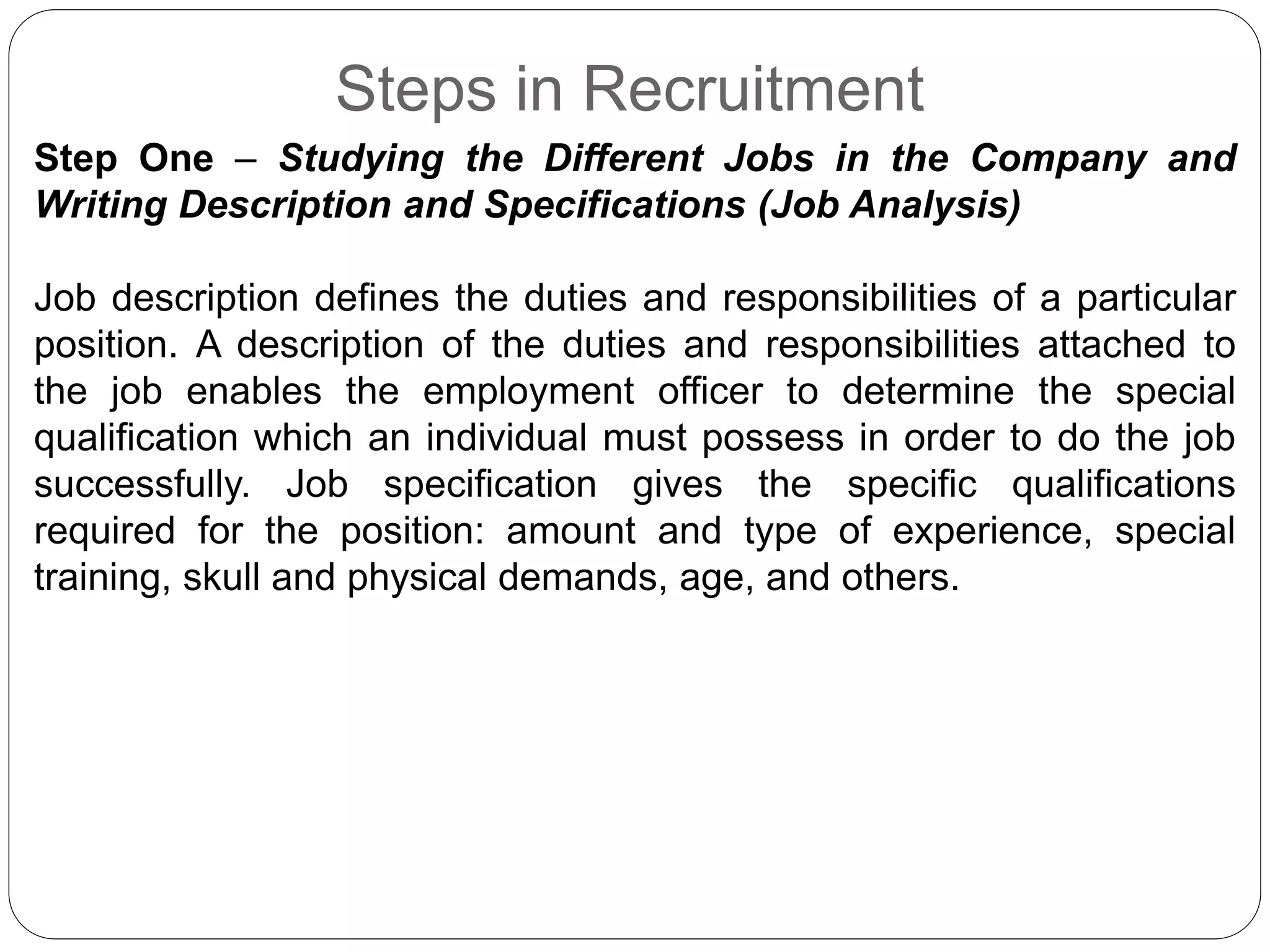 Steps in Recruitment
Step One – Studying the Different Jobs in the Company and
Writing Description and Specifications (Job Analysis)
Job description defines the duties and responsibilities of a particular
position. A description of the duties and responsibilities attached to
the job enables the employment officer to determine the special
qualification which an individual must possess in order to do the job
successfully. Job specification gives the specific qualifications
required for the position: amount and type of experience, special
training, skull and physical demands, age, and others.
 