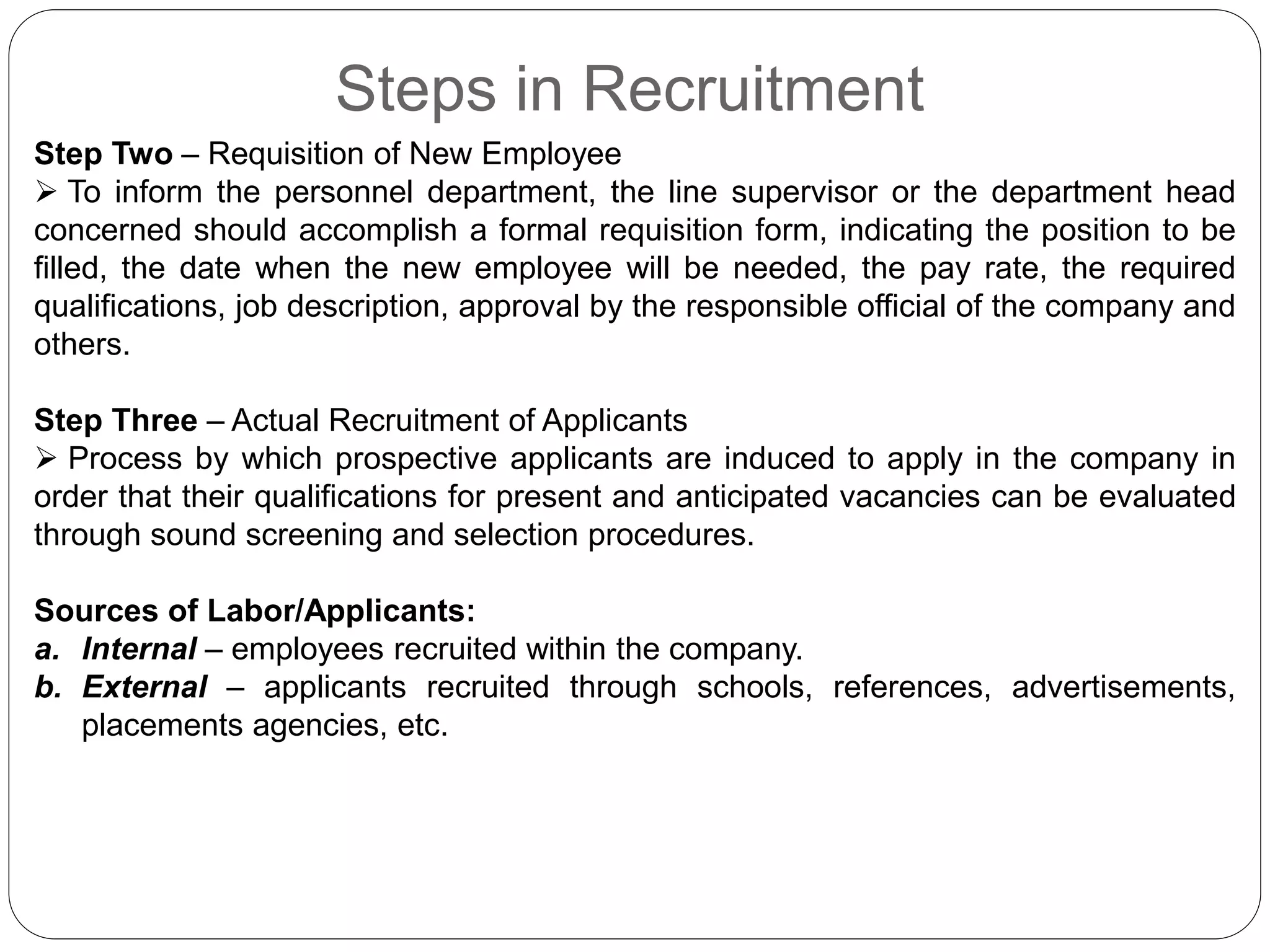 Steps in Recruitment
Step Two – Requisition of New Employee
 To inform the personnel department, the line supervisor or the department head
concerned should accomplish a formal requisition form, indicating the position to be
filled, the date when the new employee will be needed, the pay rate, the required
qualifications, job description, approval by the responsible official of the company and
others.
Step Three – Actual Recruitment of Applicants
 Process by which prospective applicants are induced to apply in the company in
order that their qualifications for present and anticipated vacancies can be evaluated
through sound screening and selection procedures.
Sources of Labor/Applicants:
a. Internal – employees recruited within the company.
b. External – applicants recruited through schools, references, advertisements,
placements agencies, etc.
 