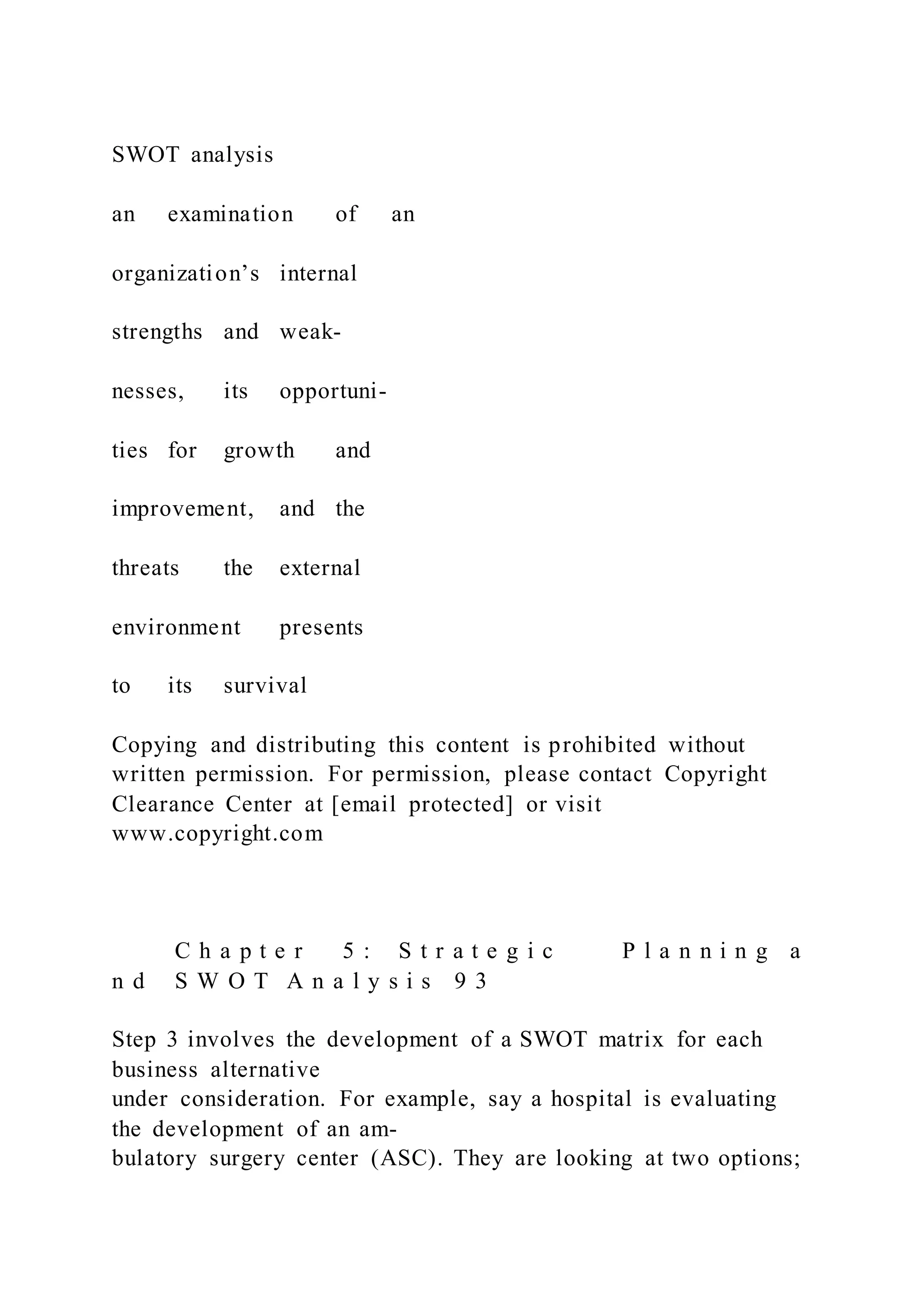 SWOT analysis
an examination of an
organization’s internal
strengths and weak-
nesses, its opportuni-
ties for growth and
improvement, and the
threats the external
environment presents
to its survival
Copying and distributing this content is prohibited without
written permission. For permission, please contact Copyright
Clearance Center at [email protected] or visit
www.copyright.com
C h a p t e r 5 : S t r a t e g i c P l a n n i n g a
n d S W O T A n a l y s i s 9 3
Step 3 involves the development of a SWOT matrix for each
business alternative
under consideration. For example, say a hospital is evaluating
the development of an am-
bulatory surgery center (ASC). They are looking at two options;
 