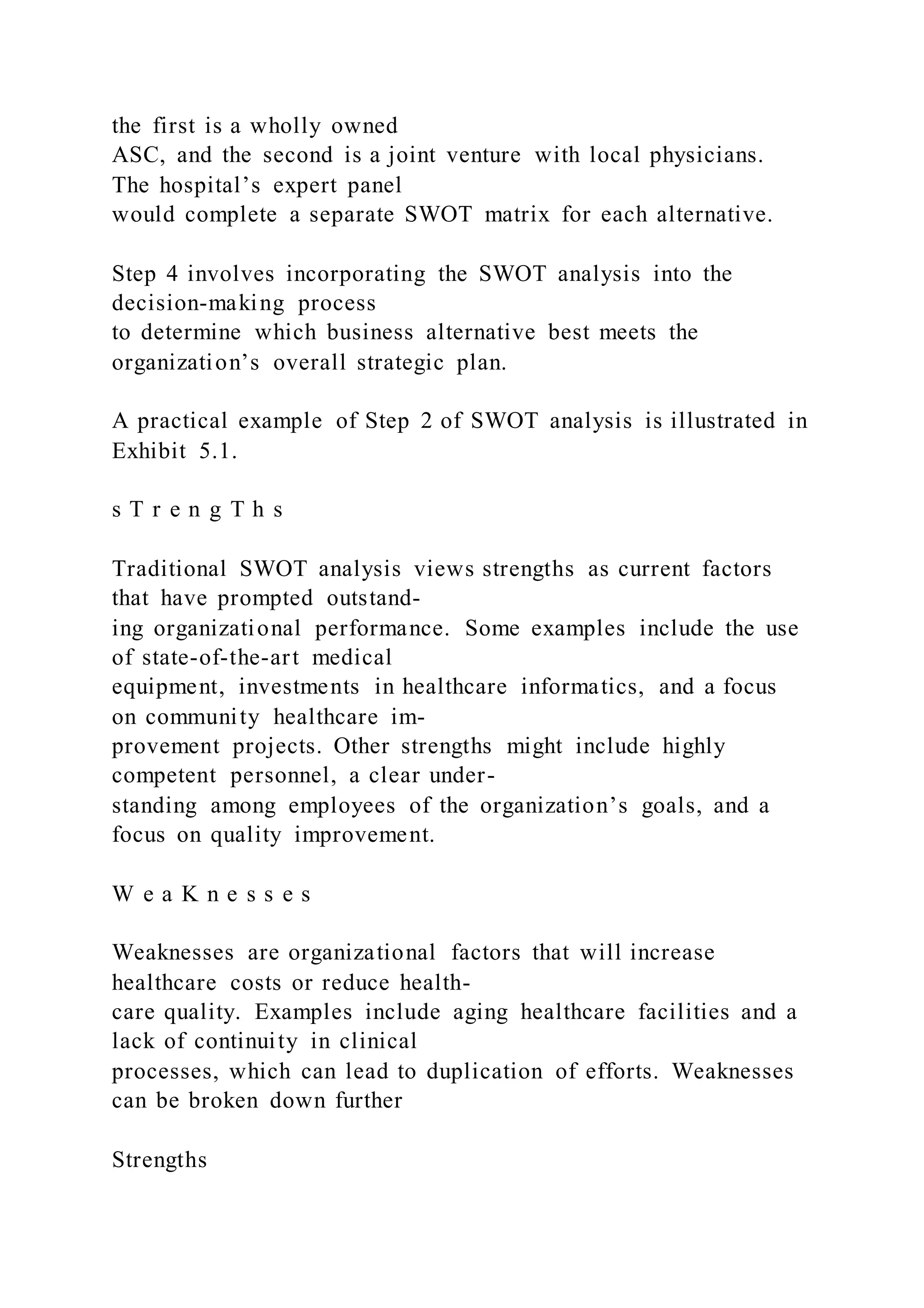 the first is a wholly owned
ASC, and the second is a joint venture with local physicians.
The hospital’s expert panel
would complete a separate SWOT matrix for each alternative.
Step 4 involves incorporating the SWOT analysis into the
decision-making process
to determine which business alternative best meets the
organization’s overall strategic plan.
A practical example of Step 2 of SWOT analysis is illustrated in
Exhibit 5.1.
s T r e n g T h s
Traditional SWOT analysis views strengths as current factors
that have prompted outstand-
ing organizational performance. Some examples include the use
of state-of-the-art medical
equipment, investments in healthcare informatics, and a focus
on community healthcare im-
provement projects. Other strengths might include highly
competent personnel, a clear under-
standing among employees of the organization’s goals, and a
focus on quality improvement.
W e a K n e s s e s
Weaknesses are organizational factors that will increase
healthcare costs or reduce health-
care quality. Examples include aging healthcare facilities and a
lack of continuity in clinical
processes, which can lead to duplication of efforts. Weaknesses
can be broken down further
Strengths
 