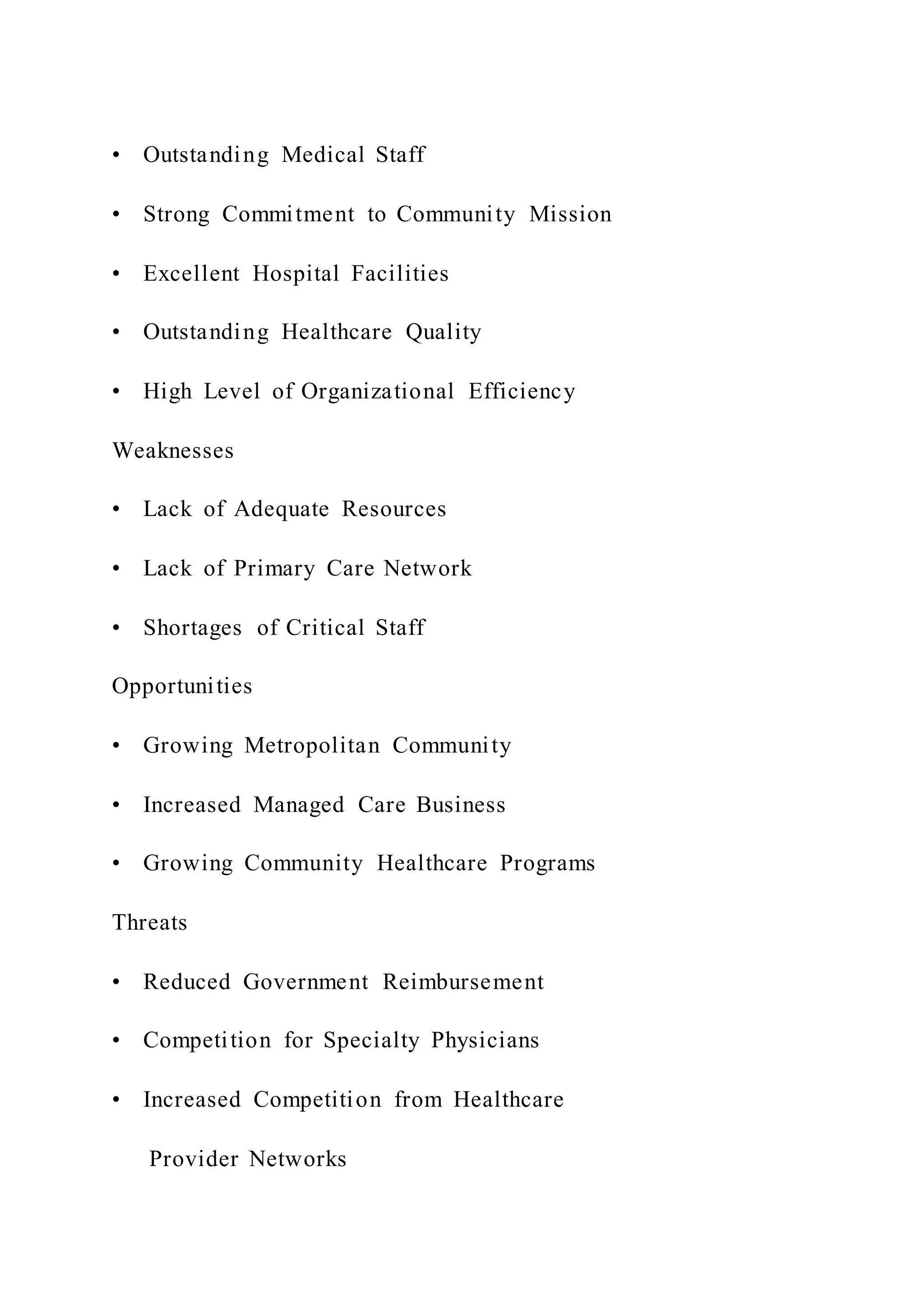 • Outstanding Medical Staff
• Strong Commitment to Community Mission
• Excellent Hospital Facilities
• Outstanding Healthcare Quality
• High Level of Organizational Efficiency
Weaknesses
• Lack of Adequate Resources
• Lack of Primary Care Network
• Shortages of Critical Staff
Opportunities
• Growing Metropolitan Community
• Increased Managed Care Business
• Growing Community Healthcare Programs
Threats
• Reduced Government Reimbursement
• Competition for Specialty Physicians
• Increased Competition from Healthcare
Provider Networks
 
