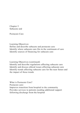 Chapter 5
Subacute and
Postacute Care
Learning Objectives
Define and describe subacute and postacute care
Identify where subacute care fits in the continuum of care
Identify sources of financing for subacute care
Learning Objectives (continued)
Identify and describe regulations affecting subacute care
Identify and discuss ethical issues affecting subacute care
Identify trends affecting subacute care for the near future and
the impact of those trends
What is Postacute Care?
Postacute care:
Improves transition from hospital to the community
Provides services to patients needing additional support
following discharge from the hospital
 