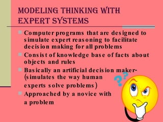 Modeling Thinking With Expert Systems Computer programs that are designed to simulate expert reasoning to facilitate decision making for all problems Consist of knowledge base of facts about objects and rules Basically an artificial decision maker-(simulates the way human  experts solve problems) Approached by a novice with  a problem 