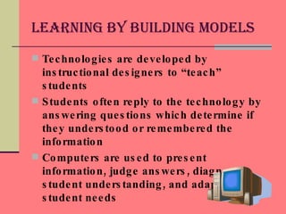 Learning by Building Models Technologies are developed by instructional designers to “teach” students Students often reply to the technology by answering questions which determine if they understood or remembered the information Computers are used to present information, judge answers, diagnose student understanding, and adapt to meet student needs 