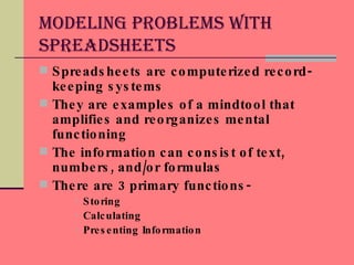 Modeling Problems With Spreadsheets Spreadsheets are computerized record-keeping systems They are examples of a mindtool that amplifies and reorganizes mental functioning The information can consist of text, numbers, and/or formulas There are 3 primary functions- Storing Calculating Presenting Information 