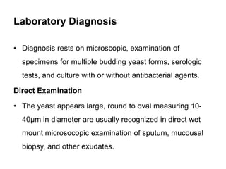 Laboratory Diagnosis
• Diagnosis rests on microscopic, examination of
specimens for multiple budding yeast forms, serologi...
