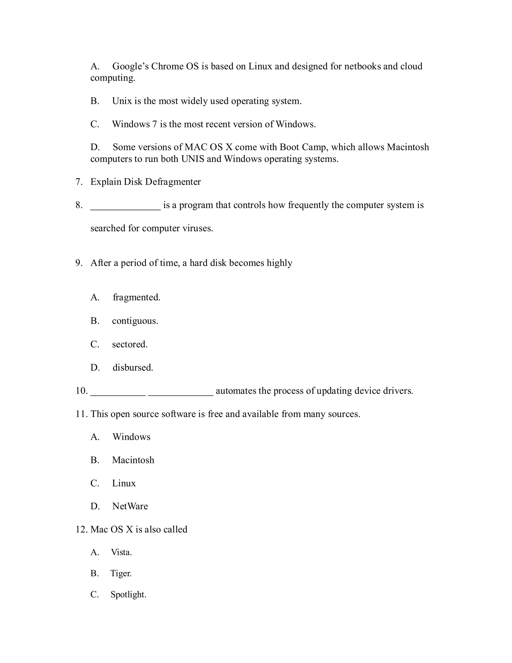 A. Google’s Chrome OS is based on Linux and designed for netbooks and cloud
computing.
B. Unix is the most widely used operating system.
C. Windows 7 is the most recent version of Windows.
D. Some versions of MAC OS X come with Boot Camp, which allows Macintosh
computers to run both UNIS and Windows operating systems.
7. Explain Disk Defragmenter
8. ______________ is a program that controls how frequently the computer system is
searched for computer viruses.
9. After a period of time, a hard disk becomes highly
A. fragmented.
B. contiguous.
C. sectored.
D. disbursed.
10. ___________ _____________ automates the process of updating device drivers.
11. This open source software is free and available from many sources.
A. Windows
B. Macintosh
C. Linux
D. NetWare
12. Mac OS X is also called
A. Vista.
B. Tiger.
C. Spotlight.
 