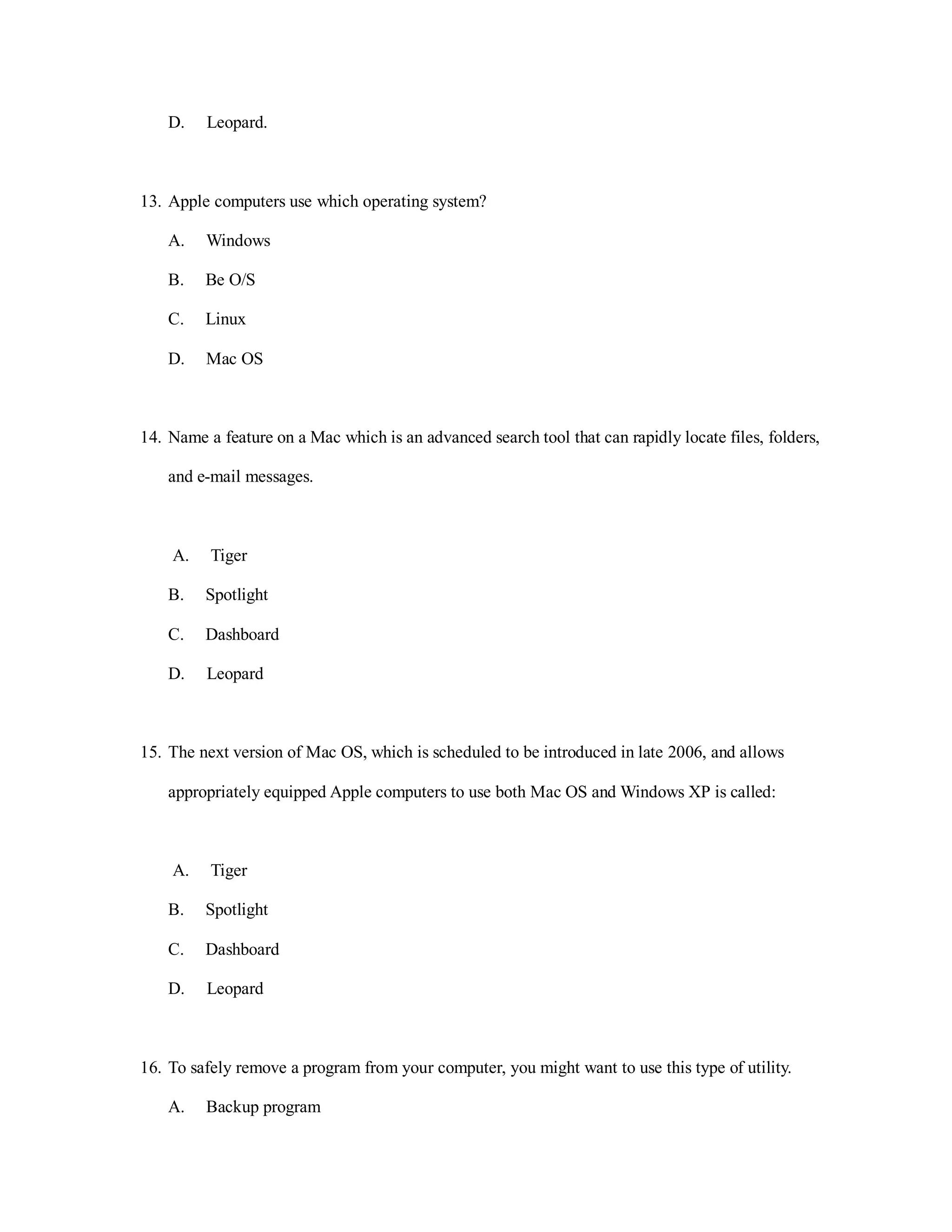 D. Leopard.
13. Apple computers use which operating system?
A. Windows
B. Be O/S
C. Linux
D. Mac OS
14. Name a feature on a Mac which is an advanced search tool that can rapidly locate files, folders,
and e-mail messages.
A. Tiger
B. Spotlight
C. Dashboard
D. Leopard
15. The next version of Mac OS, which is scheduled to be introduced in late 2006, and allows
appropriately equipped Apple computers to use both Mac OS and Windows XP is called:
A. Tiger
B. Spotlight
C. Dashboard
D. Leopard
16. To safely remove a program from your computer, you might want to use this type of utility.
A. Backup program
 