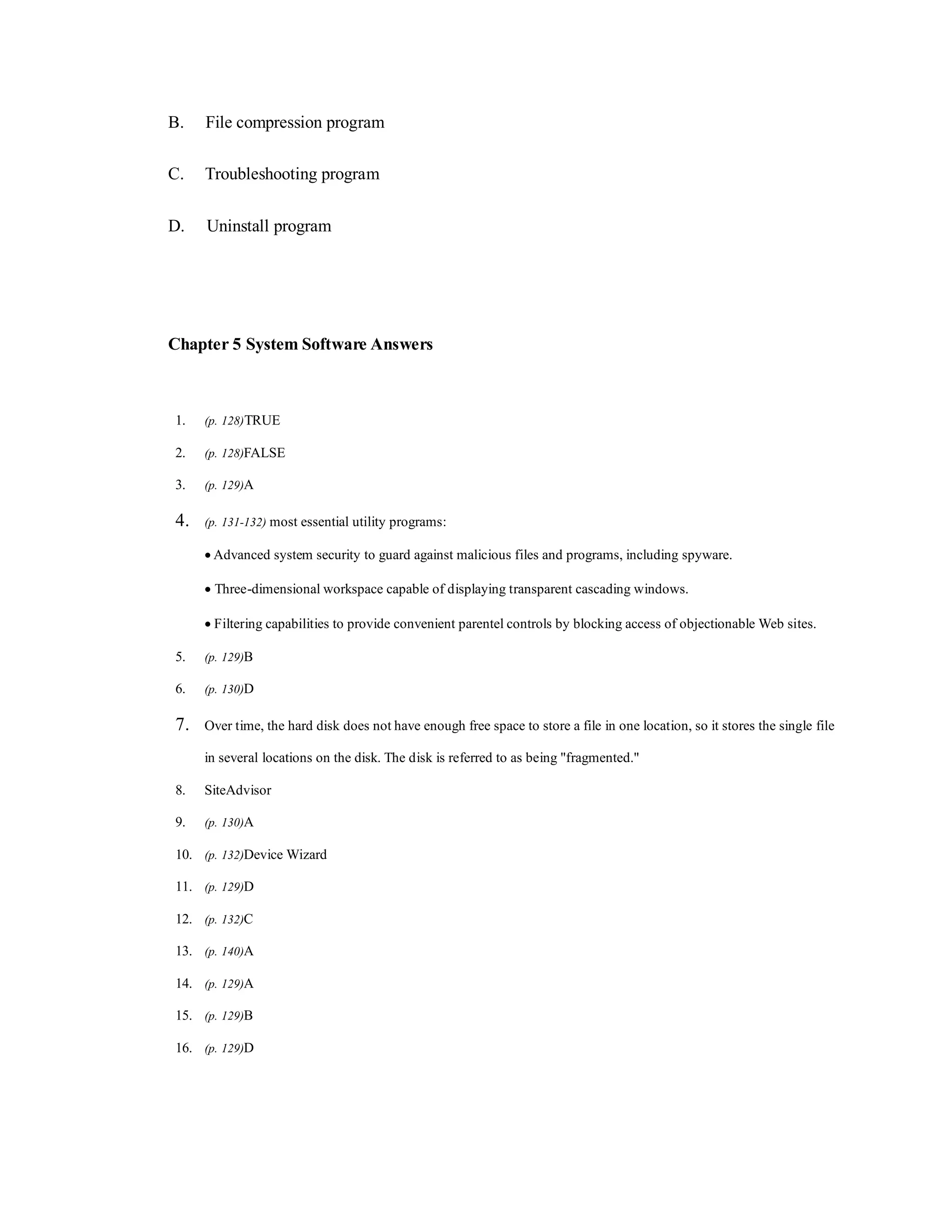 B. File compression program
C. Troubleshooting program
D. Uninstall program
Chapter 5 System Software Answers
1. (p. 128)TRUE
2. (p. 128)FALSE
3. (p. 129)A
4. (p. 131-132) most essential utility programs:
 Advanced system security to guard against malicious files and programs, including spyware.
 Three-dimensional workspace capable of displaying transparent cascading windows.
 Filtering capabilities to provide convenient parentel controls by blocking access of objectionable Web sites.
5. (p. 129)B
6. (p. 130)D
7. Over time, the hard disk does not have enough free space to store a file in one location, so it stores the single file
in several locations on the disk. The disk is referred to as being "fragmented."
8. SiteAdvisor
9. (p. 130)A
10. (p. 132)Device Wizard
11. (p. 129)D
12. (p. 132)C
13. (p. 140)A
14. (p. 129)A
15. (p. 129)B
16. (p. 129)D
 