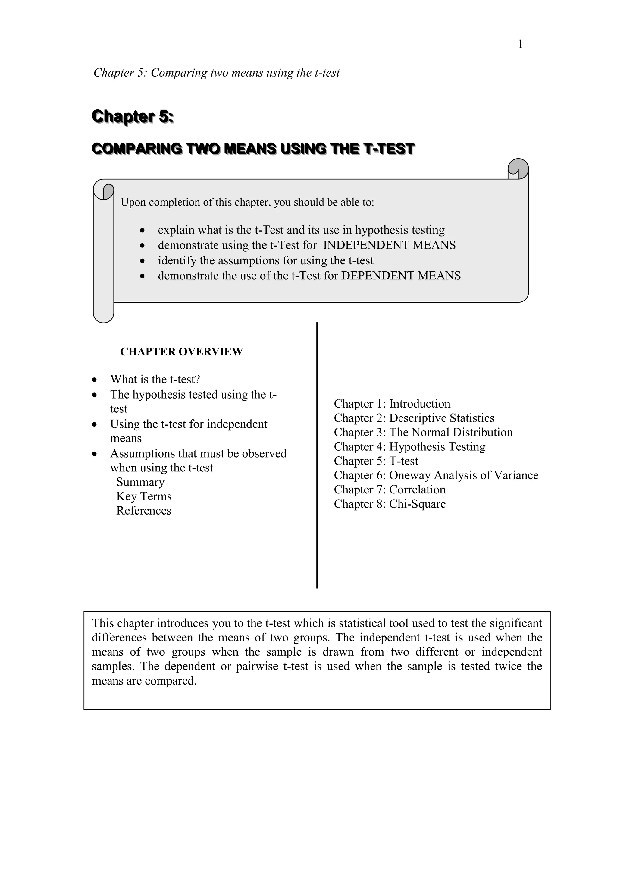 Chapter 5: Comparing two means using the t-test
1
CCChhhaaapppttteeerrr 555:::
CCCOOOMMMPPPAAARRRIIINNNGGG TTTWWWOOO MMMEEEAAANNNSSS UUUSSSIIINNNGGG TTTHHHEEE TTT---TTTEEESSSTTT
Upon completion of this chapter, you should be able to:
 explain what is the t-Test and its use in hypothesis testing
 demonstrate using the t-Test for INDEPENDENT MEANS
 identify the assumptions for using the t-test
 demonstrate the use of the t-Test for DEPENDENT MEANS
CHAPTER OVERVIEW
 What is the t-test?
 The hypothesis tested using the t-
test
 Using the t-test for independent
means
 Assumptions that must be observed
when using the t-test
Summary
Key Terms
References
Chapter 1: Introduction
Chapter 2: Descriptive Statistics
Chapter 3: The Normal Distribution
Chapter 4: Hypothesis Testing
Chapter 5: T-test
Chapter 6: Oneway Analysis of Variance
Chapter 7: Correlation
Chapter 8: Chi-Square
This chapter introduces you to the t-test which is statistical tool used to test the significant
differences between the means of two groups. The independent t-test is used when the
means of two groups when the sample is drawn from two different or independent
samples. The dependent or pairwise t-test is used when the sample is tested twice the
means are compared.
 