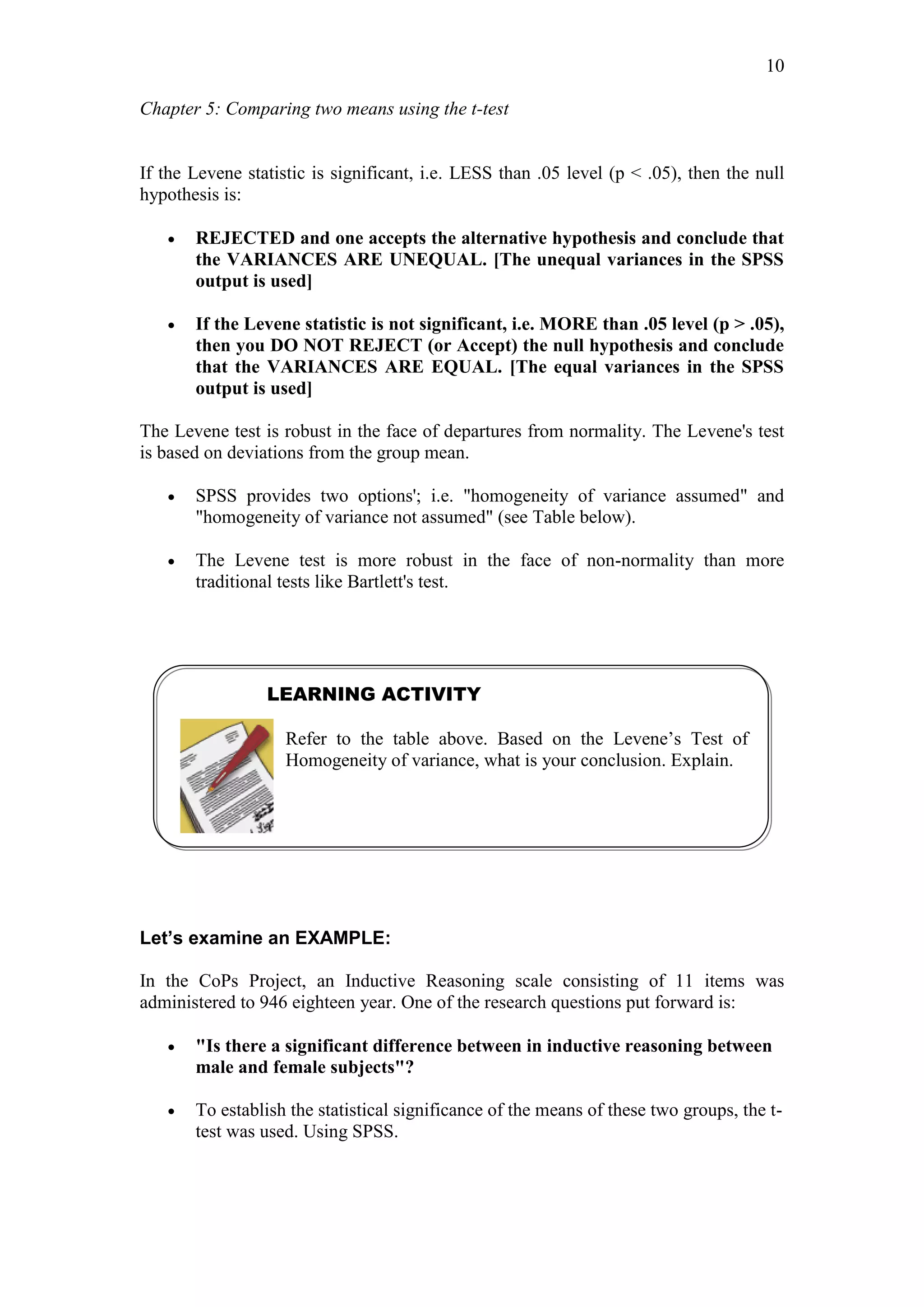 Chapter 5: Comparing two means using the t-test
10
If the Levene statistic is significant, i.e. LESS than .05 level (p < .05), then the null
hypothesis is:
 REJECTED and one accepts the alternative hypothesis and conclude that
the VARIANCES ARE UNEQUAL. [The unequal variances in the SPSS
output is used]
 If the Levene statistic is not significant, i.e. MORE than .05 level (p > .05),
then you DO NOT REJECT (or Accept) the null hypothesis and conclude
that the VARIANCES ARE EQUAL. [The equal variances in the SPSS
output is used]
The Levene test is robust in the face of departures from normality. The Levene's test
is based on deviations from the group mean.
 SPSS provides two options'; i.e. "homogeneity of variance assumed" and
"homogeneity of variance not assumed" (see Table below).
 The Levene test is more robust in the face of non-normality than more
traditional tests like Bartlett's test.
Let’s examine an EXAMPLE:
In the CoPs Project, an Inductive Reasoning scale consisting of 11 items was
administered to 946 eighteen year. One of the research questions put forward is:
 "Is there a significant difference between in inductive reasoning between
male and female subjects"?
 To establish the statistical significance of the means of these two groups, the t-
test was used. Using SPSS.
LEARNING ACTIVITY
Refer to the table above. Based on the Levene’s Test of
Homogeneity of variance, what is your conclusion. Explain.
 