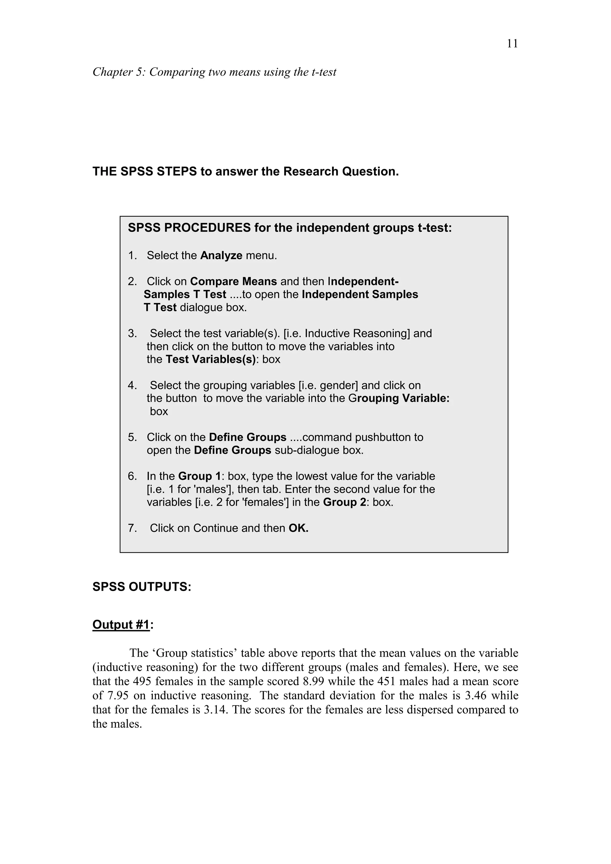 Chapter 5: Comparing two means using the t-test
11
THE SPSS STEPS to answer the Research Question.
SPSS OUTPUTS:
Output #1:
The ‘Group statistics’ table above reports that the mean values on the variable
(inductive reasoning) for the two different groups (males and females). Here, we see
that the 495 females in the sample scored 8.99 while the 451 males had a mean score
of 7.95 on inductive reasoning. The standard deviation for the males is 3.46 while
that for the females is 3.14. The scores for the females are less dispersed compared to
the males.
SPSS PROCEDURES for the independent groups t-test:
1. Select the Analyze menu.
2. Click on Compare Means and then Independent-
Samples T Test ....to open the Independent Samples
T Test dialogue box.
3. Select the test variable(s). [i.e. Inductive Reasoning] and
then click on the button to move the variables into
the Test Variables(s): box
4. Select the grouping variables [i.e. gender] and click on
the button to move the variable into the Grouping Variable:
box
5. Click on the Define Groups ....command pushbutton to
open the Define Groups sub-dialogue box.
6. In the Group 1: box, type the lowest value for the variable
[i.e. 1 for 'males'], then tab. Enter the second value for the
variables [i.e. 2 for 'females'] in the Group 2: box.
7. Click on Continue and then OK.
 