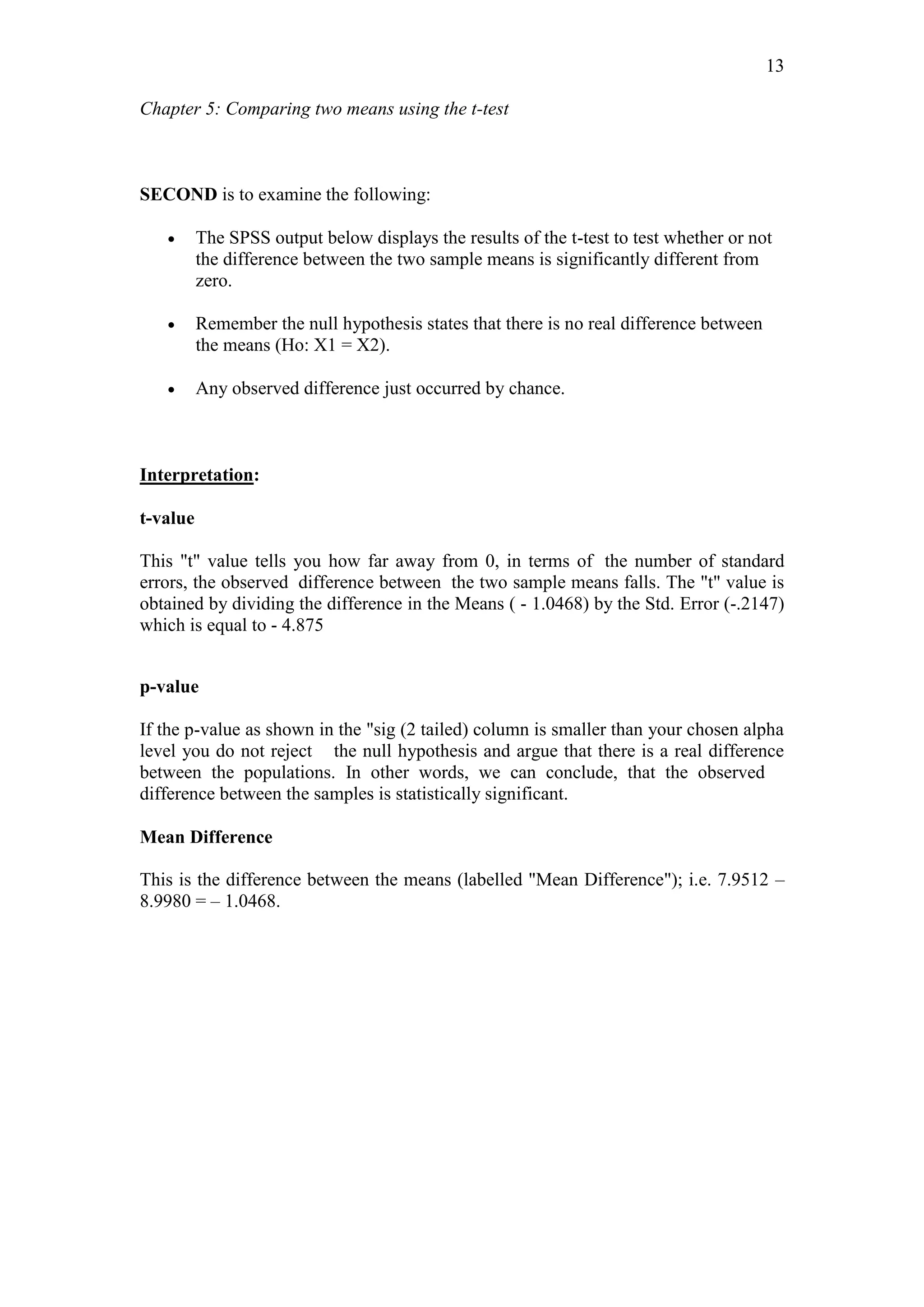 Chapter 5: Comparing two means using the t-test
13
SECOND is to examine the following:
 The SPSS output below displays the results of the t-test to test whether or not
the difference between the two sample means is significantly different from
zero.
 Remember the null hypothesis states that there is no real difference between
the means (Ho: X1 = X2).
 Any observed difference just occurred by chance.
Interpretation:
t-value
This "t" value tells you how far away from 0, in terms of the number of standard
errors, the observed difference between the two sample means falls. The "t" value is
obtained by dividing the difference in the Means ( - 1.0468) by the Std. Error (-.2147)
which is equal to - 4.875
p-value
If the p-value as shown in the "sig (2 tailed) column is smaller than your chosen alpha
level you do not reject the null hypothesis and argue that there is a real difference
between the populations. In other words, we can conclude, that the observed
difference between the samples is statistically significant.
Mean Difference
This is the difference between the means (labelled "Mean Difference"); i.e. 7.9512 –
8.9980 = – 1.0468.
 