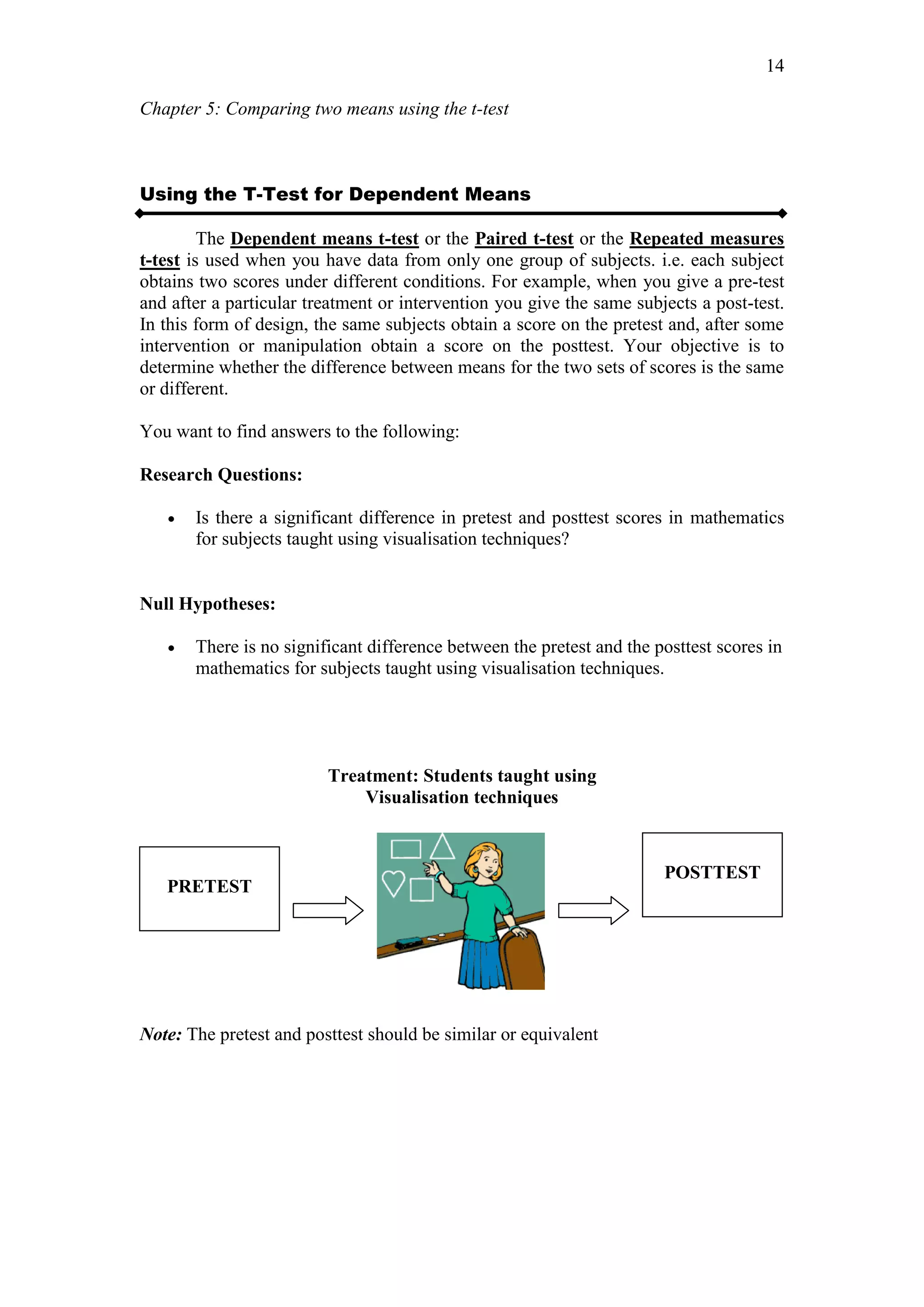 Chapter 5: Comparing two means using the t-test
14
Using the T-Test for Dependent Means
The Dependent means t-test or the Paired t-test or the Repeated measures
t-test is used when you have data from only one group of subjects. i.e. each subject
obtains two scores under different conditions. For example, when you give a pre-test
and after a particular treatment or intervention you give the same subjects a post-test.
In this form of design, the same subjects obtain a score on the pretest and, after some
intervention or manipulation obtain a score on the posttest. Your objective is to
determine whether the difference between means for the two sets of scores is the same
or different.
You want to find answers to the following:
Research Questions:
 Is there a significant difference in pretest and posttest scores in mathematics
for subjects taught using visualisation techniques?
Null Hypotheses:
 There is no significant difference between the pretest and the posttest scores in
mathematics for subjects taught using visualisation techniques.
Treatment: Students taught using
Visualisation techniques
Note: The pretest and posttest should be similar or equivalent
PRETEST
POSTTEST
 