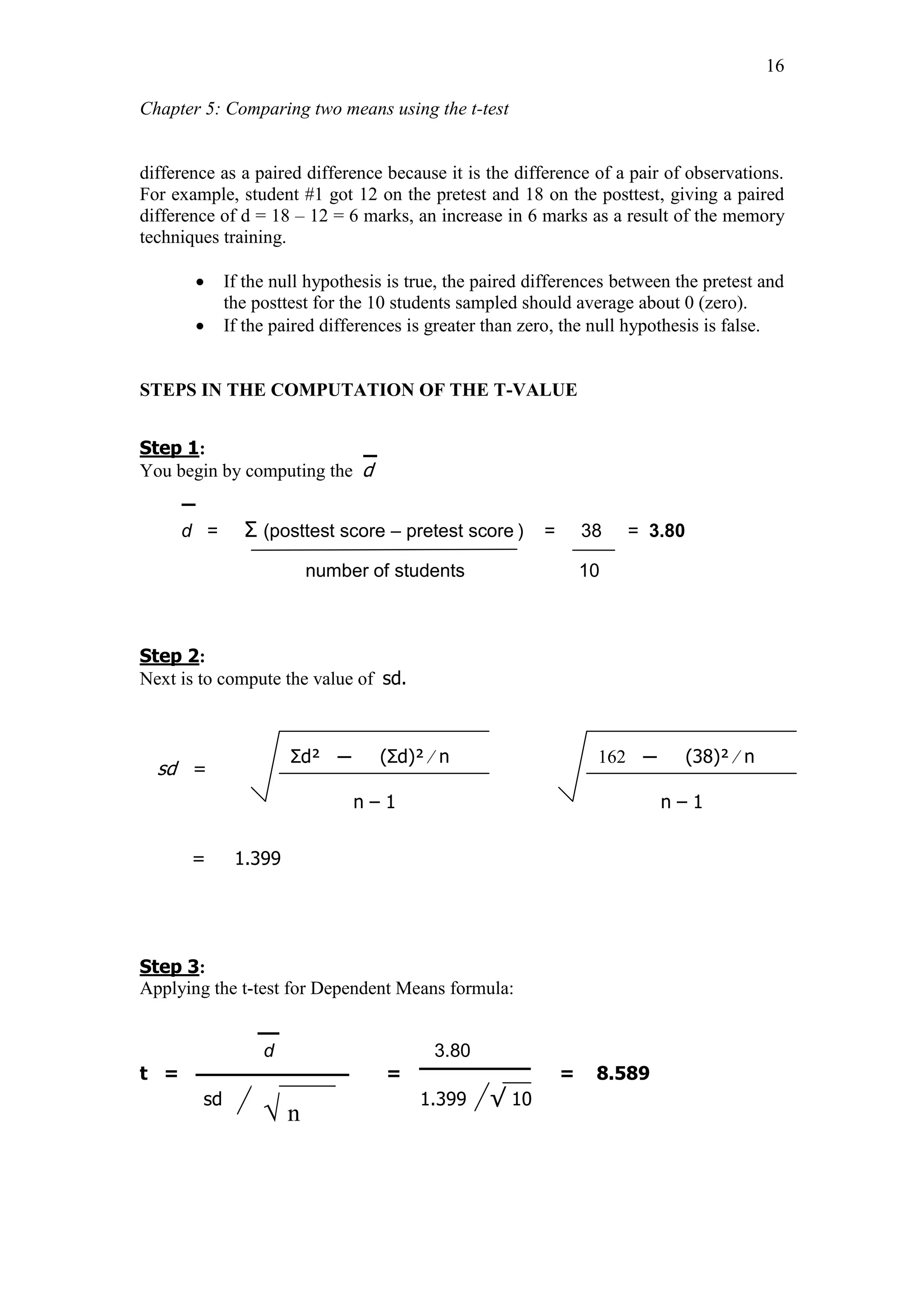 Chapter 5: Comparing two means using the t-test
16
difference as a paired difference because it is the difference of a pair of observations.
For example, student #1 got 12 on the pretest and 18 on the posttest, giving a paired
difference of d = 18 – 12 = 6 marks, an increase in 6 marks as a result of the memory
techniques training.
 If the null hypothesis is true, the paired differences between the pretest and
the posttest for the 10 students sampled should average about 0 (zero).
 If the paired differences is greater than zero, the null hypothesis is false.
STEPS IN THE COMPUTATION OF THE T-VALUE
Step 1:
You begin by computing the d
d = Ʃ (posttest score – pretest score ) = 38 = 3.80
number of students 10
Step 2:
Next is to compute the value of sd.
sd =
= 1.399
Step 3:
Applying the t-test for Dependent Means formula:
d 3.80
t = = = 8.589
sd 1.399 √ 10
√ n
Ʃd² ─ (Ʃd)² ∕ n
n – 1
162 ─ (38)² ∕ n
n – 1
 