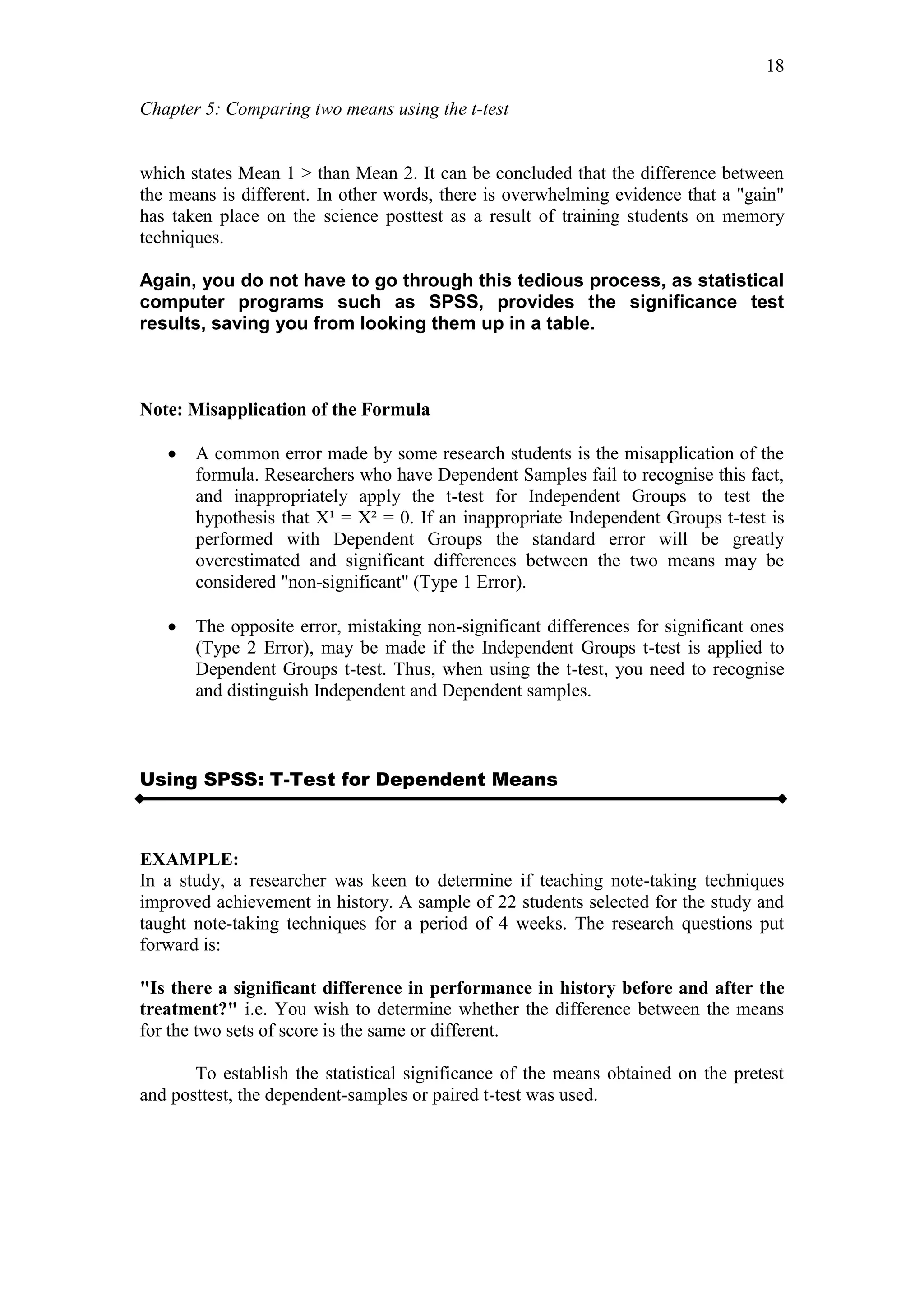 Chapter 5: Comparing two means using the t-test
18
which states Mean 1 > than Mean 2. It can be concluded that the difference between
the means is different. In other words, there is overwhelming evidence that a "gain"
has taken place on the science posttest as a result of training students on memory
techniques.
Again, you do not have to go through this tedious process, as statistical
computer programs such as SPSS, provides the significance test
results, saving you from looking them up in a table.
Note: Misapplication of the Formula
 A common error made by some research students is the misapplication of the
formula. Researchers who have Dependent Samples fail to recognise this fact,
and inappropriately apply the t-test for Independent Groups to test the
hypothesis that X¹ = X² = 0. If an inappropriate Independent Groups t-test is
performed with Dependent Groups the standard error will be greatly
overestimated and significant differences between the two means may be
considered "non-significant" (Type 1 Error).
 The opposite error, mistaking non-significant differences for significant ones
(Type 2 Error), may be made if the Independent Groups t-test is applied to
Dependent Groups t-test. Thus, when using the t-test, you need to recognise
and distinguish Independent and Dependent samples.
Using SPSS: T-Test for Dependent Means
EXAMPLE:
In a study, a researcher was keen to determine if teaching note-taking techniques
improved achievement in history. A sample of 22 students selected for the study and
taught note-taking techniques for a period of 4 weeks. The research questions put
forward is:
"Is there a significant difference in performance in history before and after the
treatment?" i.e. You wish to determine whether the difference between the means
for the two sets of score is the same or different.
To establish the statistical significance of the means obtained on the pretest
and posttest, the dependent-samples or paired t-test was used.
 