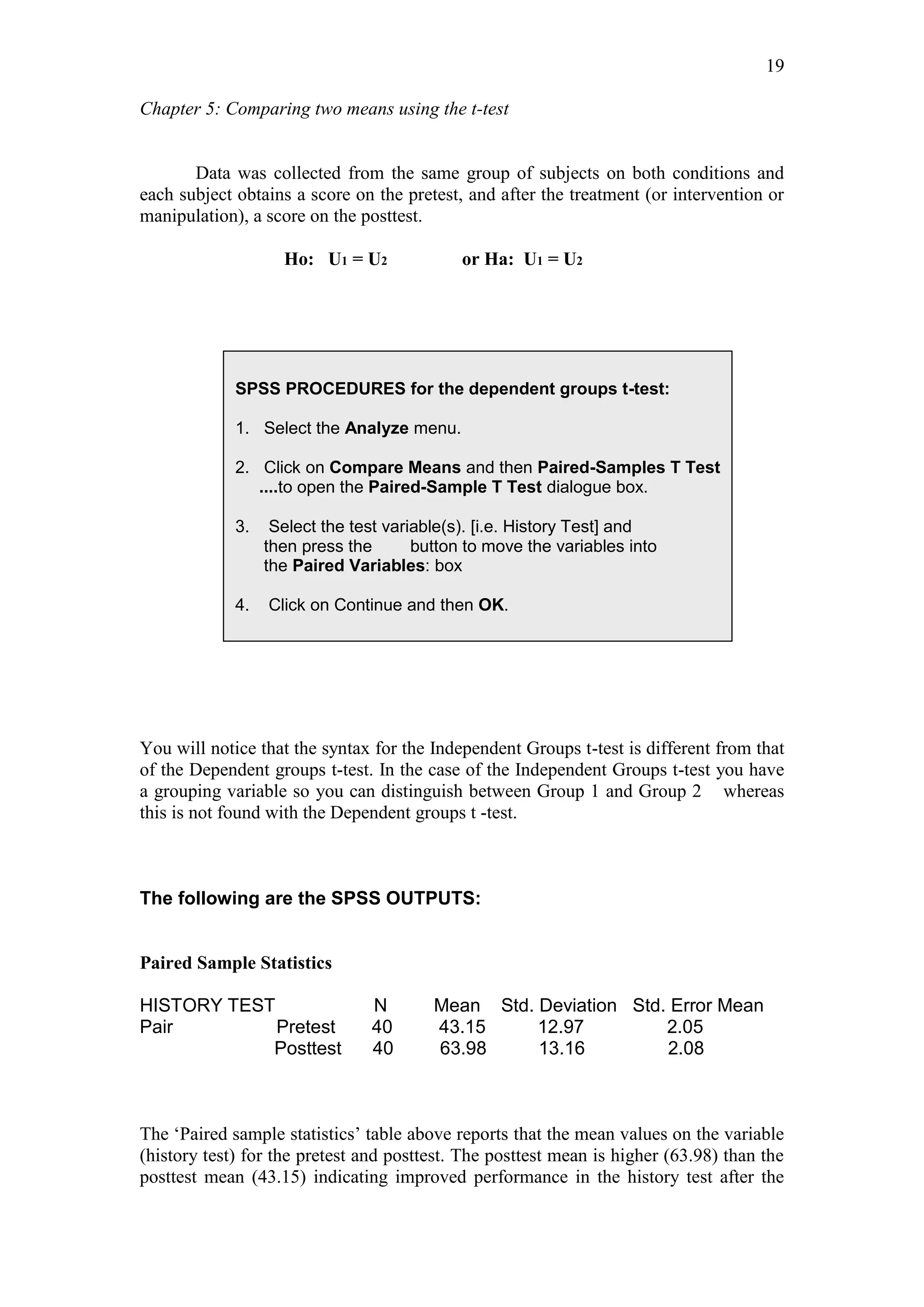 Chapter 5: Comparing two means using the t-test
19
Data was collected from the same group of subjects on both conditions and
each subject obtains a score on the pretest, and after the treatment (or intervention or
manipulation), a score on the posttest.
Ho: U1 = U2 or Ha: U1 = U2
You will notice that the syntax for the Independent Groups t-test is different from that
of the Dependent groups t-test. In the case of the Independent Groups t-test you have
a grouping variable so you can distinguish between Group 1 and Group 2 whereas
this is not found with the Dependent groups t -test.
The following are the SPSS OUTPUTS:
Paired Sample Statistics
HISTORY TEST N Mean Std. Deviation Std. Error Mean
Pair Pretest 40 43.15 12.97 2.05
Posttest 40 63.98 13.16 2.08
The ‘Paired sample statistics’ table above reports that the mean values on the variable
(history test) for the pretest and posttest. The posttest mean is higher (63.98) than the
posttest mean (43.15) indicating improved performance in the history test after the
SPSS PROCEDURES for the dependent groups t-test:
1. Select the Analyze menu.
2. Click on Compare Means and then Paired-Samples T Test
....to open the Paired-Sample T Test dialogue box.
3. Select the test variable(s). [i.e. History Test] and
then press the button to move the variables into
the Paired Variables: box
4. Click on Continue and then OK.
 