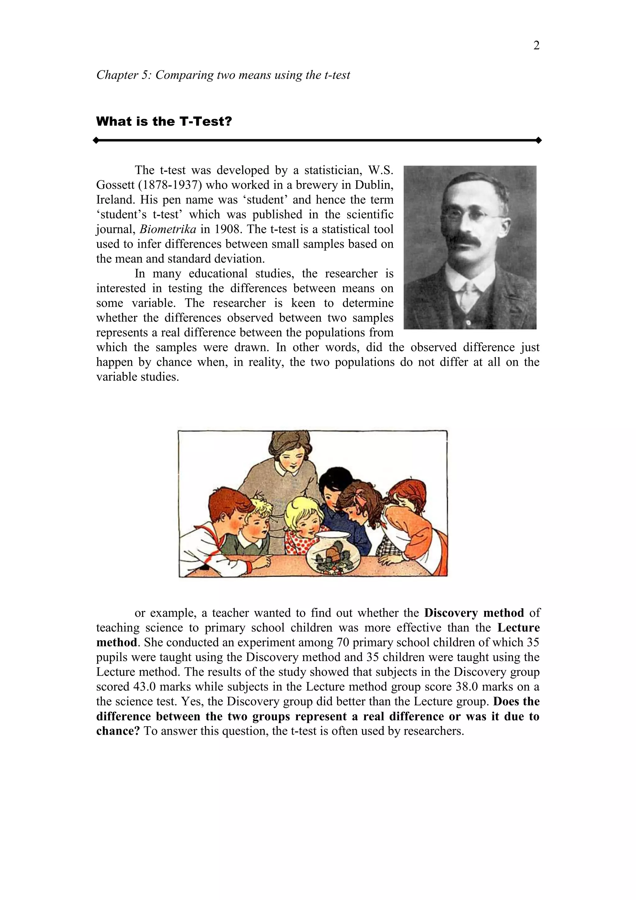 Chapter 5: Comparing two means using the t-test
2
What is the T-Test?
The t-test was developed by a statistician, W.S.
Gossett (1878-1937) who worked in a brewery in Dublin,
Ireland. His pen name was ‘student’ and hence the term
‘student’s t-test’ which was published in the scientific
journal, Biometrika in 1908. The t-test is a statistical tool
used to infer differences between small samples based on
the mean and standard deviation.
In many educational studies, the researcher is
interested in testing the differences between means on
some variable. The researcher is keen to determine
whether the differences observed between two samples
represents a real difference between the populations from
which the samples were drawn. In other words, did the observed difference just
happen by chance when, in reality, the two populations do not differ at all on the
variable studies.
or example, a teacher wanted to find out whether the Discovery method of
teaching science to primary school children was more effective than the Lecture
method. She conducted an experiment among 70 primary school children of which 35
pupils were taught using the Discovery method and 35 children were taught using the
Lecture method. The results of the study showed that subjects in the Discovery group
scored 43.0 marks while subjects in the Lecture method group score 38.0 marks on a
the science test. Yes, the Discovery group did better than the Lecture group. Does the
difference between the two groups represent a real difference or was it due to
chance? To answer this question, the t-test is often used by researchers.
 