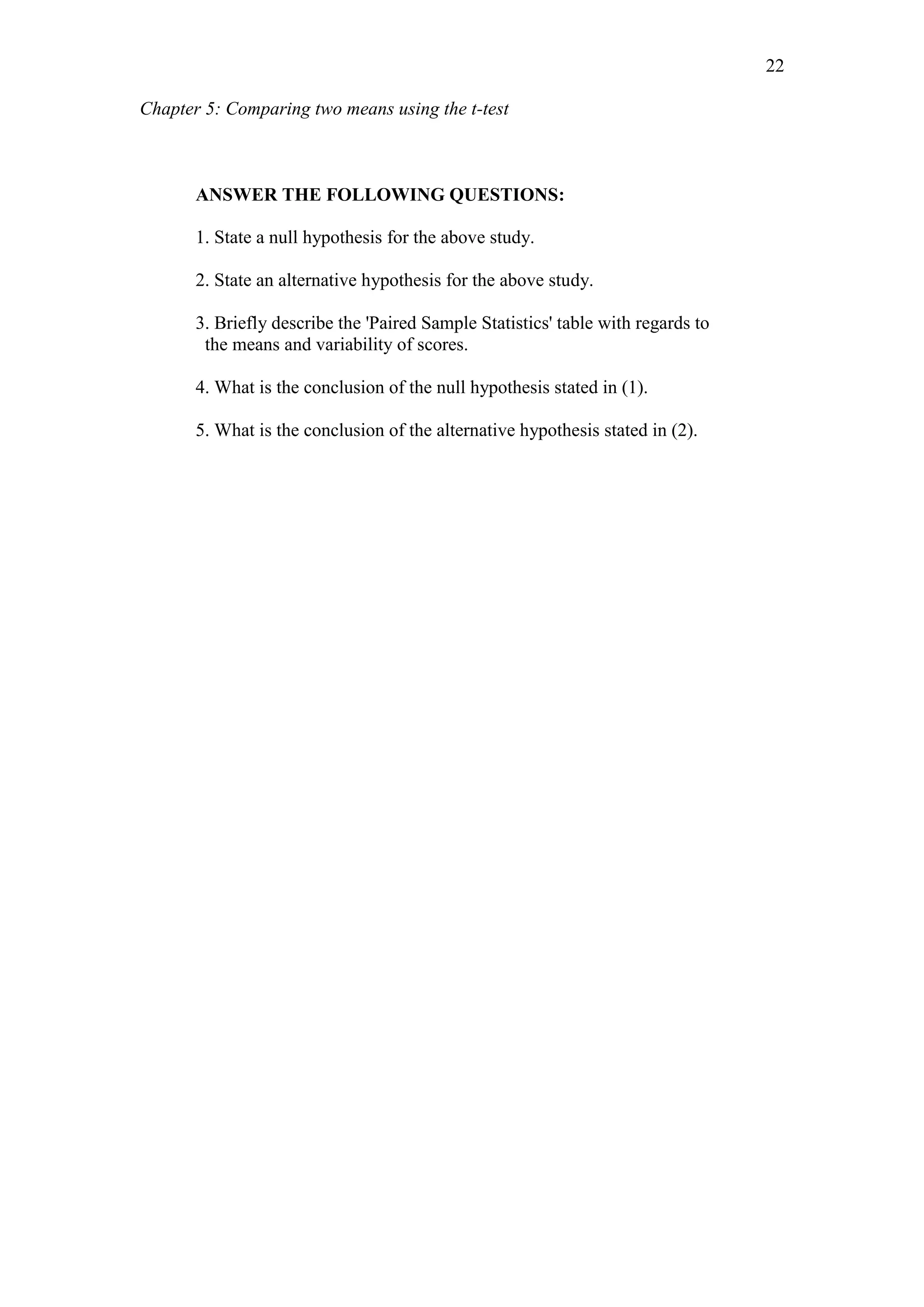 Chapter 5: Comparing two means using the t-test
22
ANSWER THE FOLLOWING QUESTIONS:
1. State a null hypothesis for the above study.
2. State an alternative hypothesis for the above study.
3. Briefly describe the 'Paired Sample Statistics' table with regards to
the means and variability of scores.
4. What is the conclusion of the null hypothesis stated in (1).
5. What is the conclusion of the alternative hypothesis stated in (2).
 