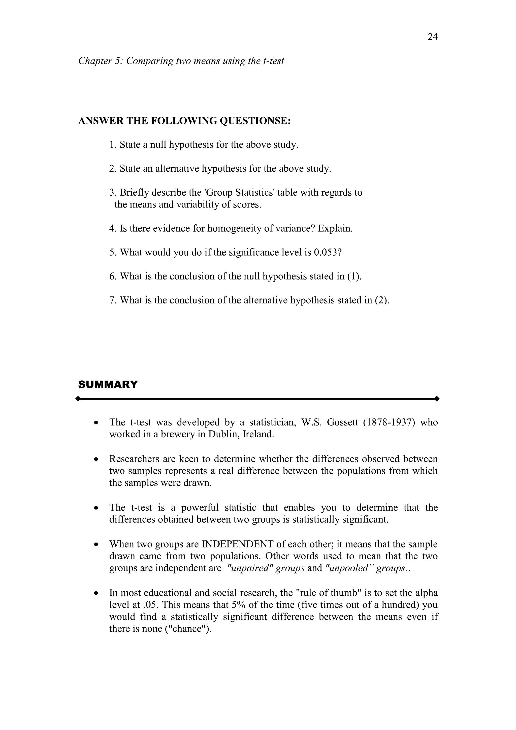 Chapter 5: Comparing two means using the t-test
24
ANSWER THE FOLLOWING QUESTIONSE:
1. State a null hypothesis for the above study.
2. State an alternative hypothesis for the above study.
3. Briefly describe the 'Group Statistics' table with regards to
the means and variability of scores.
4. Is there evidence for homogeneity of variance? Explain.
5. What would you do if the significance level is 0.053?
6. What is the conclusion of the null hypothesis stated in (1).
7. What is the conclusion of the alternative hypothesis stated in (2).
SUMMARY
 The t-test was developed by a statistician, W.S. Gossett (1878-1937) who
worked in a brewery in Dublin, Ireland.
 Researchers are keen to determine whether the differences observed between
two samples represents a real difference between the populations from which
the samples were drawn.
 The t-test is a powerful statistic that enables you to determine that the
differences obtained between two groups is statistically significant.
 When two groups are INDEPENDENT of each other; it means that the sample
drawn came from two populations. Other words used to mean that the two
groups are independent are "unpaired" groups and "unpooled” groups..
 In most educational and social research, the "rule of thumb" is to set the alpha
level at .05. This means that 5% of the time (five times out of a hundred) you
would find a statistically significant difference between the means even if
there is none ("chance").
 