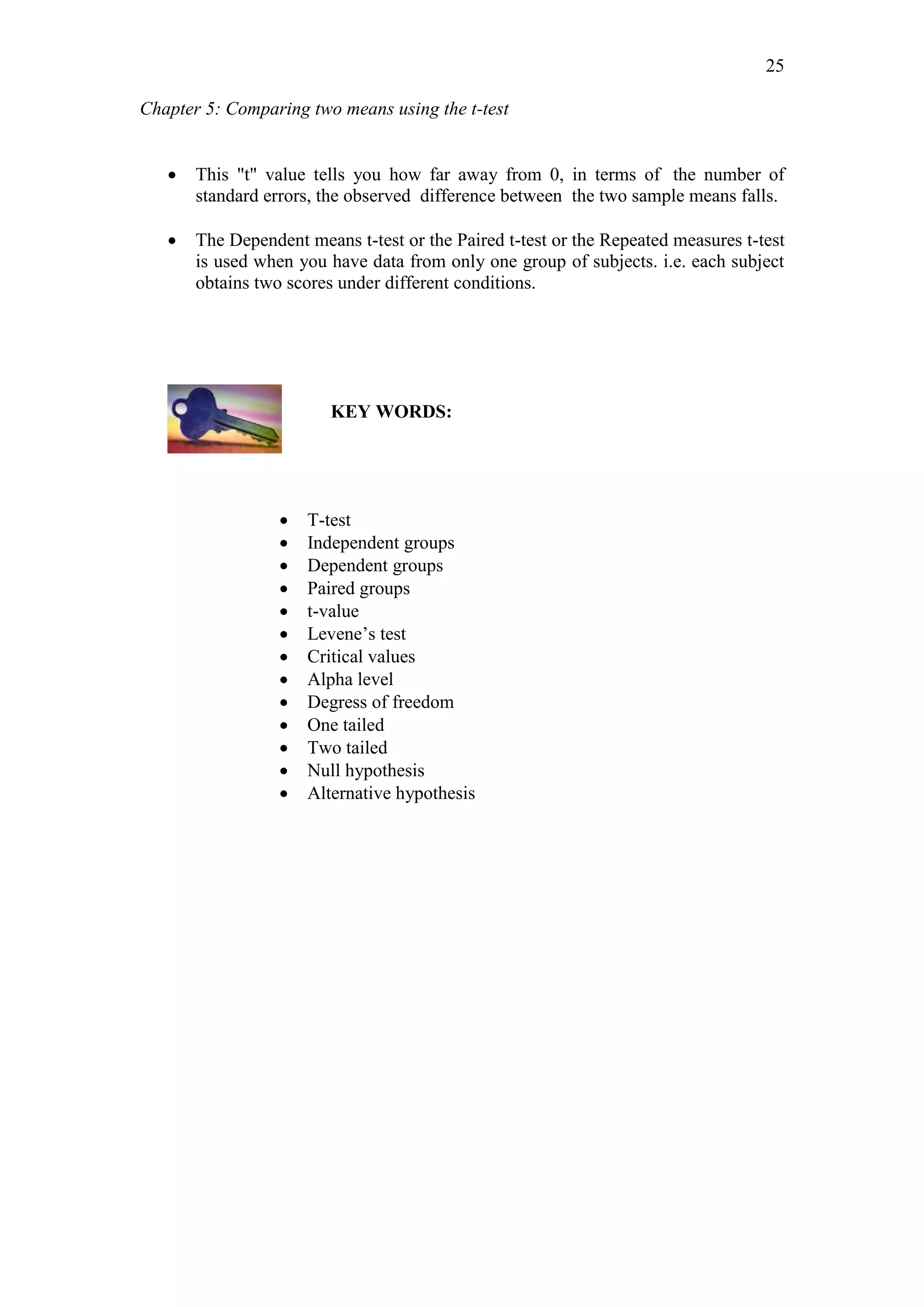 Chapter 5: Comparing two means using the t-test
25
 This "t" value tells you how far away from 0, in terms of the number of
standard errors, the observed difference between the two sample means falls.
 The Dependent means t-test or the Paired t-test or the Repeated measures t-test
is used when you have data from only one group of subjects. i.e. each subject
obtains two scores under different conditions.
KEY WORDS:
 T-test
 Independent groups
 Dependent groups
 Paired groups
 t-value
 Levene’s test
 Critical values
 Alpha level
 Degress of freedom
 One tailed
 Two tailed
 Null hypothesis
 Alternative hypothesis
 