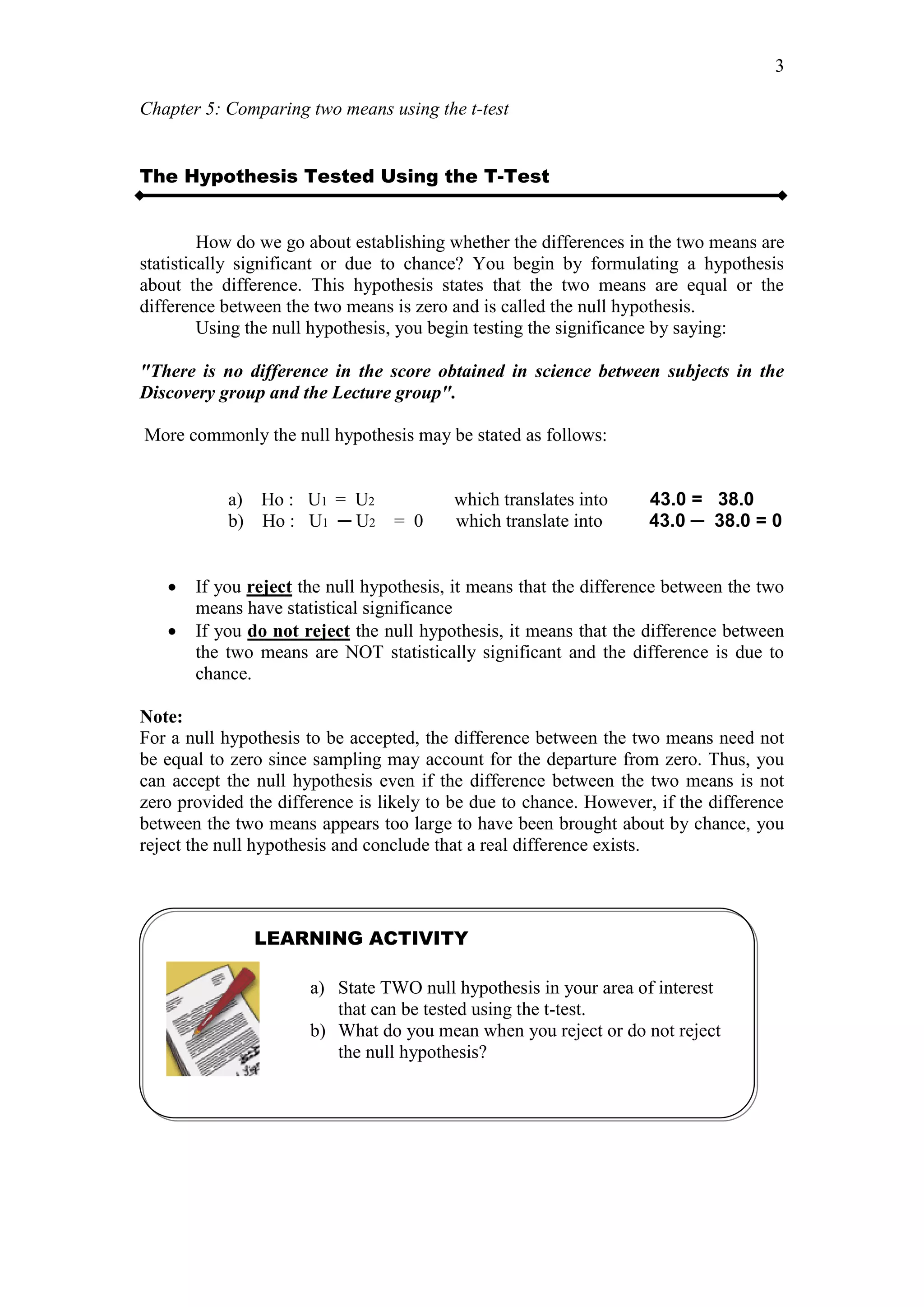 Chapter 5: Comparing two means using the t-test
3
The Hypothesis Tested Using the T-Test
How do we go about establishing whether the differences in the two means are
statistically significant or due to chance? You begin by formulating a hypothesis
about the difference. This hypothesis states that the two means are equal or the
difference between the two means is zero and is called the null hypothesis.
Using the null hypothesis, you begin testing the significance by saying:
"There is no difference in the score obtained in science between subjects in the
Discovery group and the Lecture group".
More commonly the null hypothesis may be stated as follows:
a) Ho : U1 = U2 which translates into 43.0 = 38.0
b) Ho : U1 ─ U2 = 0 which translate into 43.0 ─ 38.0 = 0
 If you reject the null hypothesis, it means that the difference between the two
means have statistical significance
 If you do not reject the null hypothesis, it means that the difference between
the two means are NOT statistically significant and the difference is due to
chance.
Note:
For a null hypothesis to be accepted, the difference between the two means need not
be equal to zero since sampling may account for the departure from zero. Thus, you
can accept the null hypothesis even if the difference between the two means is not
zero provided the difference is likely to be due to chance. However, if the difference
between the two means appears too large to have been brought about by chance, you
reject the null hypothesis and conclude that a real difference exists.
LEARNING ACTIVITY
a) State TWO null hypothesis in your area of interest
that can be tested using the t-test.
b) What do you mean when you reject or do not reject
the null hypothesis?
 