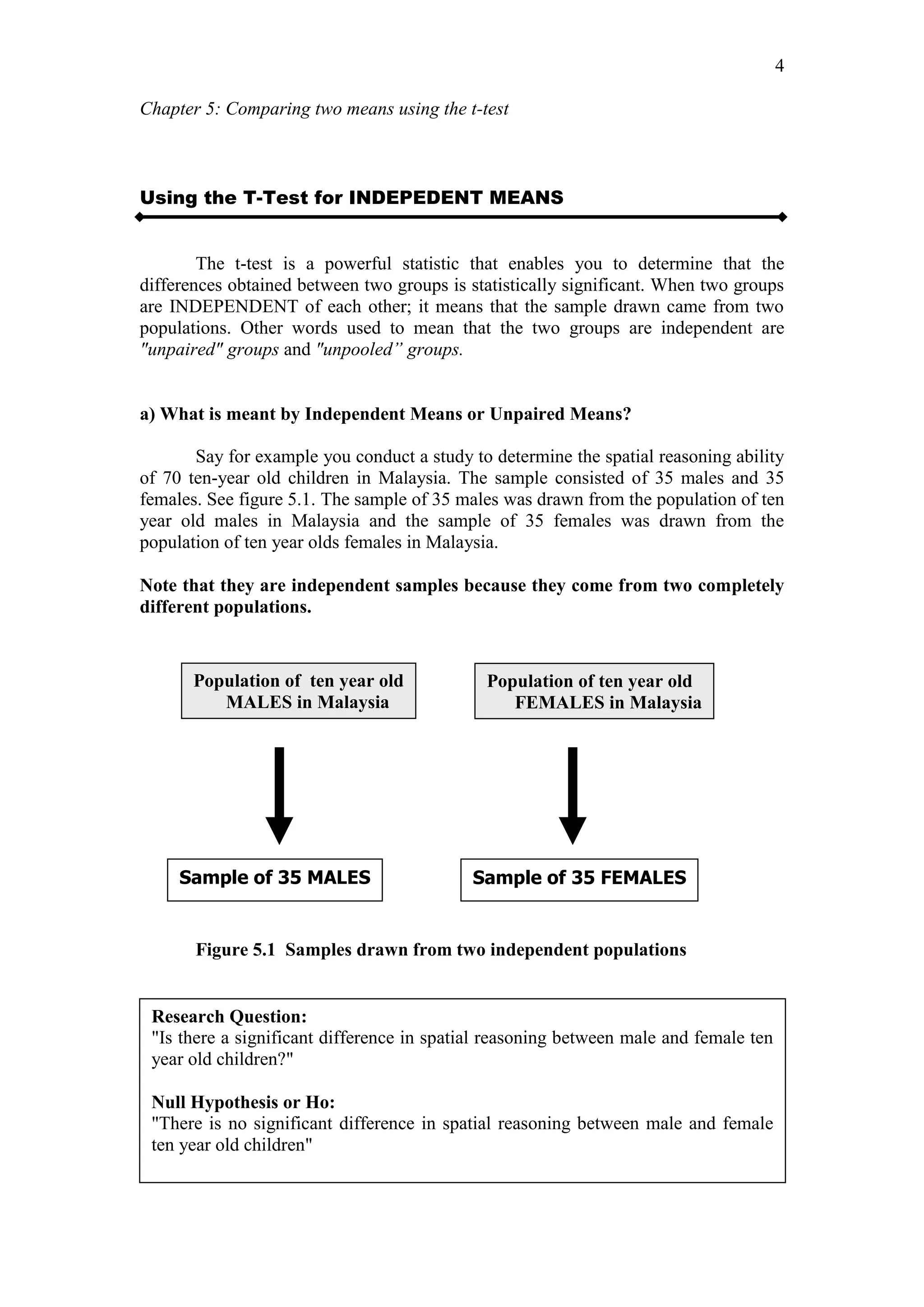 Chapter 5: Comparing two means using the t-test
4
Using the T-Test for INDEPEDENT MEANS
The t-test is a powerful statistic that enables you to determine that the
differences obtained between two groups is statistically significant. When two groups
are INDEPENDENT of each other; it means that the sample drawn came from two
populations. Other words used to mean that the two groups are independent are
"unpaired" groups and "unpooled” groups.
a) What is meant by Independent Means or Unpaired Means?
Say for example you conduct a study to determine the spatial reasoning ability
of 70 ten-year old children in Malaysia. The sample consisted of 35 males and 35
females. See figure 5.1. The sample of 35 males was drawn from the population of ten
year old males in Malaysia and the sample of 35 females was drawn from the
population of ten year olds females in Malaysia.
Note that they are independent samples because they come from two completely
different populations.
Figure 5.1 Samples drawn from two independent populations
Population of ten year old
MALES in Malaysia
Population of ten year old
FEMALES in Malaysia
Sample of 35 MALES Sample of 35 FEMALES
Research Question:
"Is there a significant difference in spatial reasoning between male and female ten
year old children?"
Null Hypothesis or Ho:
"There is no significant difference in spatial reasoning between male and female
ten year old children"
 