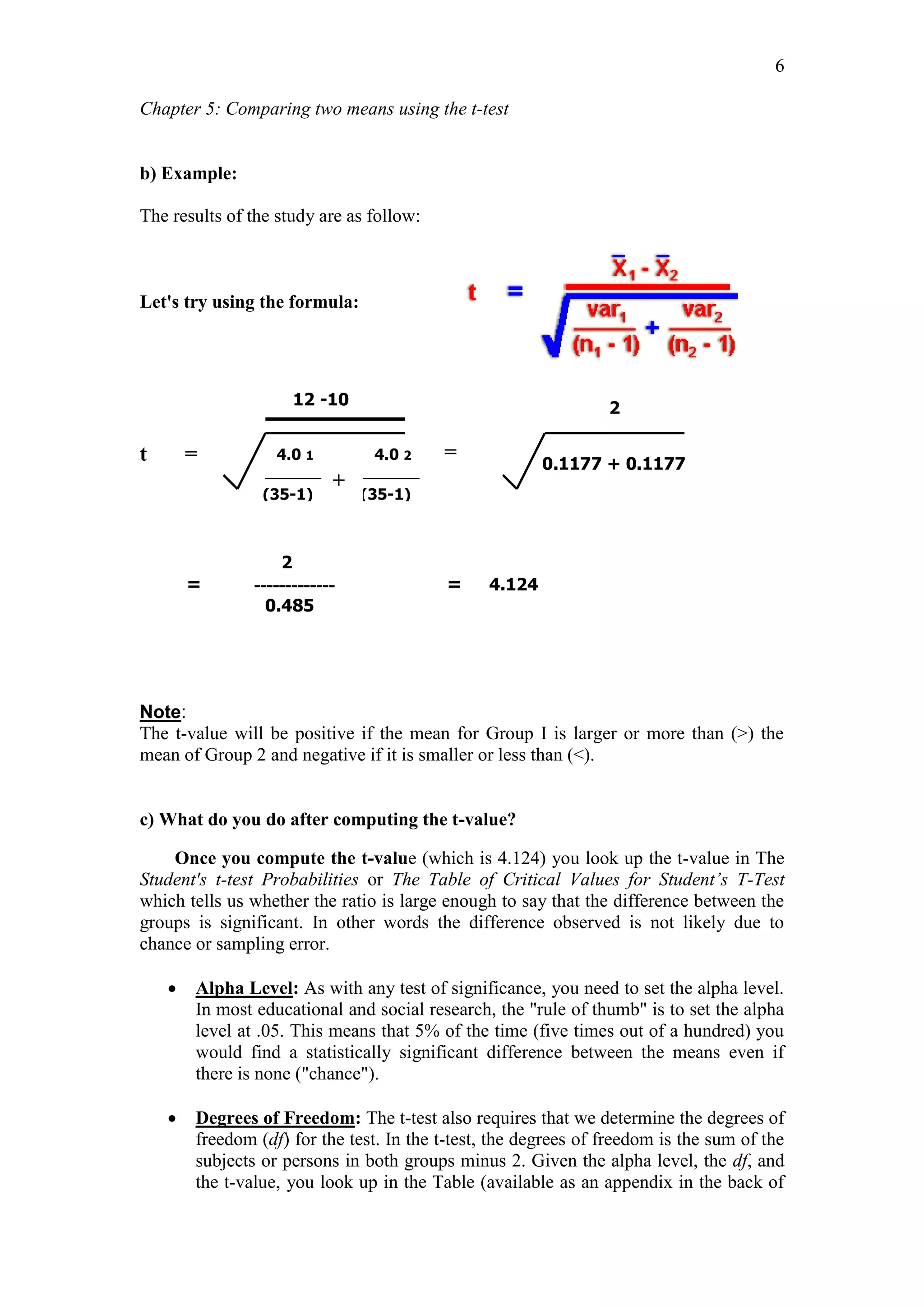Chapter 5: Comparing two means using the t-test
6
b) Example:
The results of the study are as follow:
Let's try using the formula:
t =
2
= ------------- = 4.124
0.485
Note:
The t-value will be positive if the mean for Group I is larger or more than (>) the
mean of Group 2 and negative if it is smaller or less than (<).
c) What do you do after computing the t-value?
Once you compute the t-value (which is 4.124) you look up the t-value in The
Student's t-test Probabilities or The Table of Critical Values for Student’s T-Test
which tells us whether the ratio is large enough to say that the difference between the
groups is significant. In other words the difference observed is not likely due to
chance or sampling error.
 Alpha Level: As with any test of significance, you need to set the alpha level.
In most educational and social research, the "rule of thumb" is to set the alpha
level at .05. This means that 5% of the time (five times out of a hundred) you
would find a statistically significant difference between the means even if
there is none ("chance").
 Degrees of Freedom: The t-test also requires that we determine the degrees of
freedom (df) for the test. In the t-test, the degrees of freedom is the sum of the
subjects or persons in both groups minus 2. Given the alpha level, the df, and
the t-value, you look up in the Table (available as an appendix in the back of
12 -10
4.0 1
0.1177 + 0.1177
4.0 2
(35-1) (35-1)
2
=
+
 