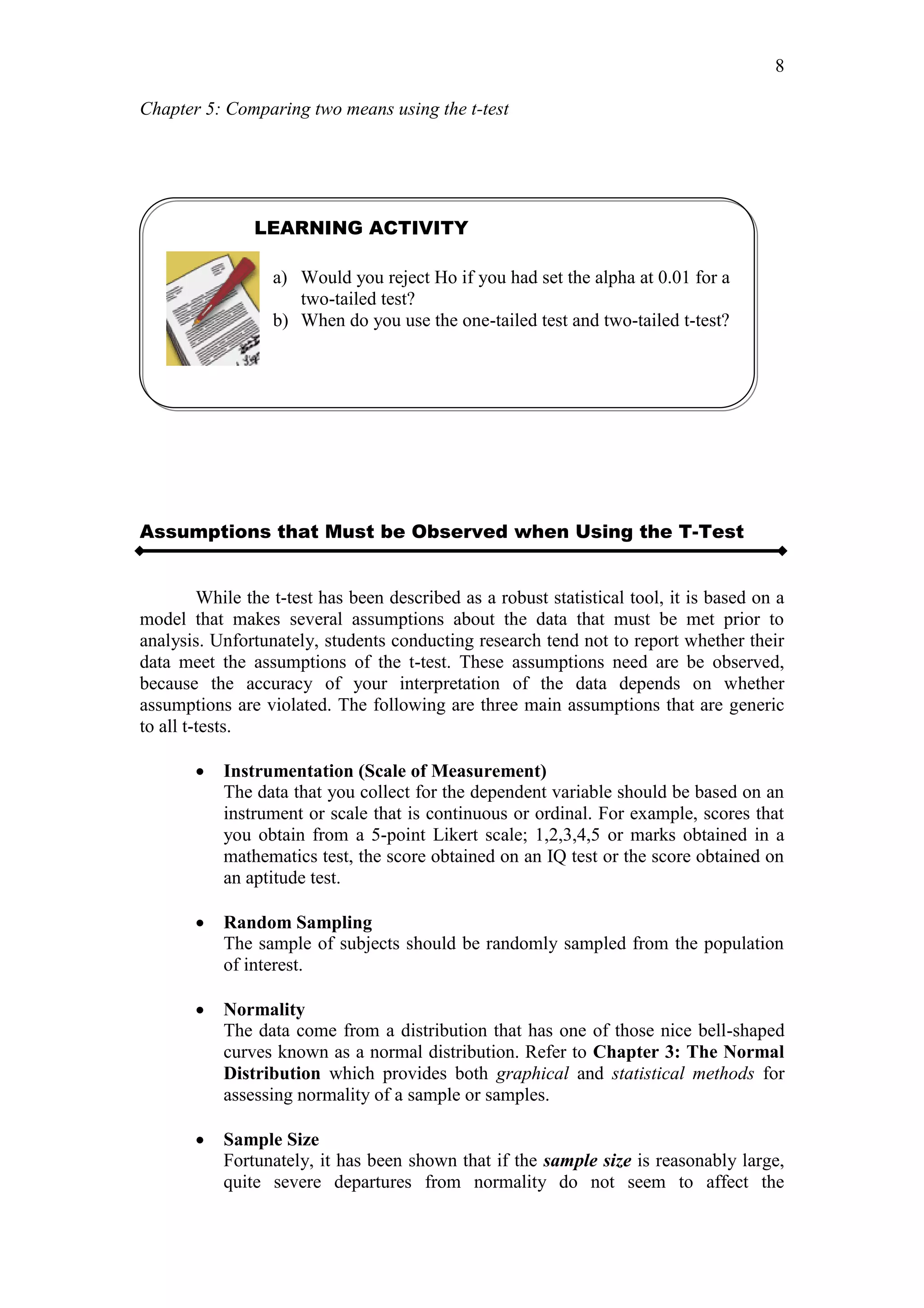 Chapter 5: Comparing two means using the t-test
8
Assumptions that Must be Observed when Using the T-Test
While the t-test has been described as a robust statistical tool, it is based on a
model that makes several assumptions about the data that must be met prior to
analysis. Unfortunately, students conducting research tend not to report whether their
data meet the assumptions of the t-test. These assumptions need are be observed,
because the accuracy of your interpretation of the data depends on whether
assumptions are violated. The following are three main assumptions that are generic
to all t-tests.
 Instrumentation (Scale of Measurement)
The data that you collect for the dependent variable should be based on an
instrument or scale that is continuous or ordinal. For example, scores that
you obtain from a 5-point Likert scale; 1,2,3,4,5 or marks obtained in a
mathematics test, the score obtained on an IQ test or the score obtained on
an aptitude test.
 Random Sampling
The sample of subjects should be randomly sampled from the population
of interest.
 Normality
The data come from a distribution that has one of those nice bell-shaped
curves known as a normal distribution. Refer to Chapter 3: The Normal
Distribution which provides both graphical and statistical methods for
assessing normality of a sample or samples.
 Sample Size
Fortunately, it has been shown that if the sample size is reasonably large,
quite severe departures from normality do not seem to affect the
LEARNING ACTIVITY
a) Would you reject Ho if you had set the alpha at 0.01 for a
two-tailed test?
b) When do you use the one-tailed test and two-tailed t-test?
 