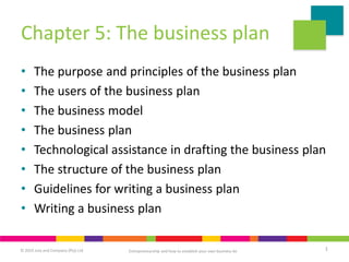 © 2019 Juta and Company (Pty) Ltd 1
Chapter 5: The business plan
• The purpose and principles of the business plan
• The users of the business plan
• The business model
• The business plan
• Technological assistance in drafting the business plan
• The structure of the business plan
• Guidelines for writing a business plan
• Writing a business plan
Entrepreneurship and how to establish your own business 6e
 