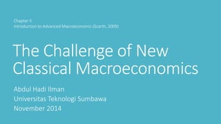 The Challenge of New
Classical Macroeconomics
Abdul Hadi Ilman
Universitas Teknologi Sumbawa
November 2014
Chapter 5
Introduction to Advanced Macroeconomic (Scarth, 2009)
 