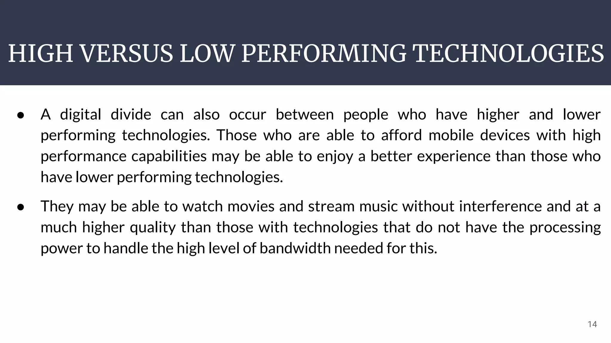 HIGH VERSUS LOW PERFORMING TECHNOLOGIES
14
● A digital divide can also occur between people who have higher and lower
performing technologies. Those who are able to afford mobile devices with high
performance capabilities may be able to enjoy a better experience than those who
have lower performing technologies.
● They may be able to watch movies and stream music without interference and at a
much higher quality than those with technologies that do not have the processing
power to handle the high level of bandwidth needed for this.
 