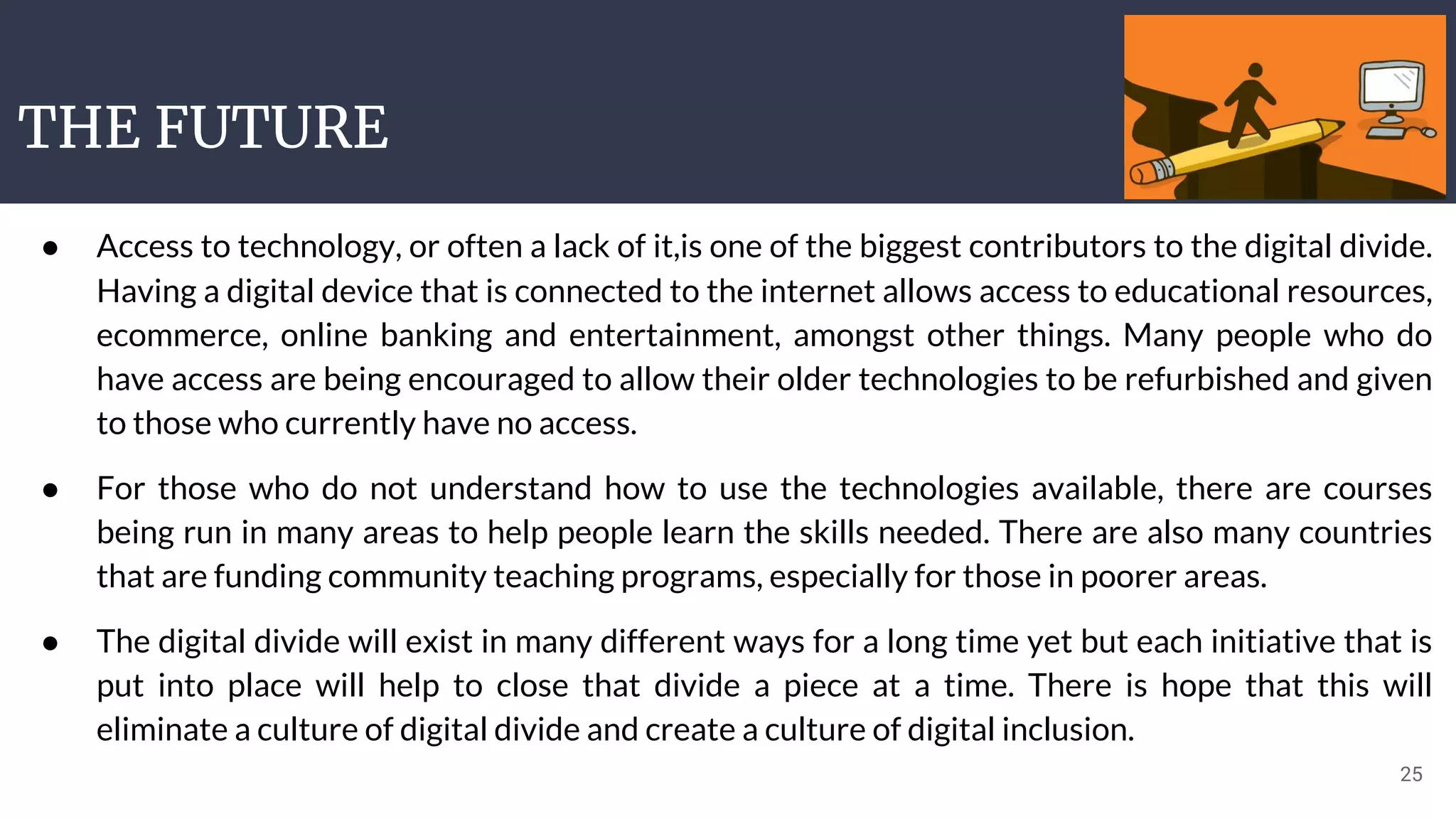 THE FUTURE
25
● Access to technology, or often a lack of it,is one of the biggest contributors to the digital divide.
Having a digital device that is connected to the internet allows access to educational resources,
ecommerce, online banking and entertainment, amongst other things. Many people who do
have access are being encouraged to allow their older technologies to be refurbished and given
to those who currently have no access.
● For those who do not understand how to use the technologies available, there are courses
being run in many areas to help people learn the skills needed. There are also many countries
that are funding community teaching programs, especially for those in poorer areas.
● The digital divide will exist in many different ways for a long time yet but each initiative that is
put into place will help to close that divide a piece at a time. There is hope that this will
eliminate a culture of digital divide and create a culture of digital inclusion.
 