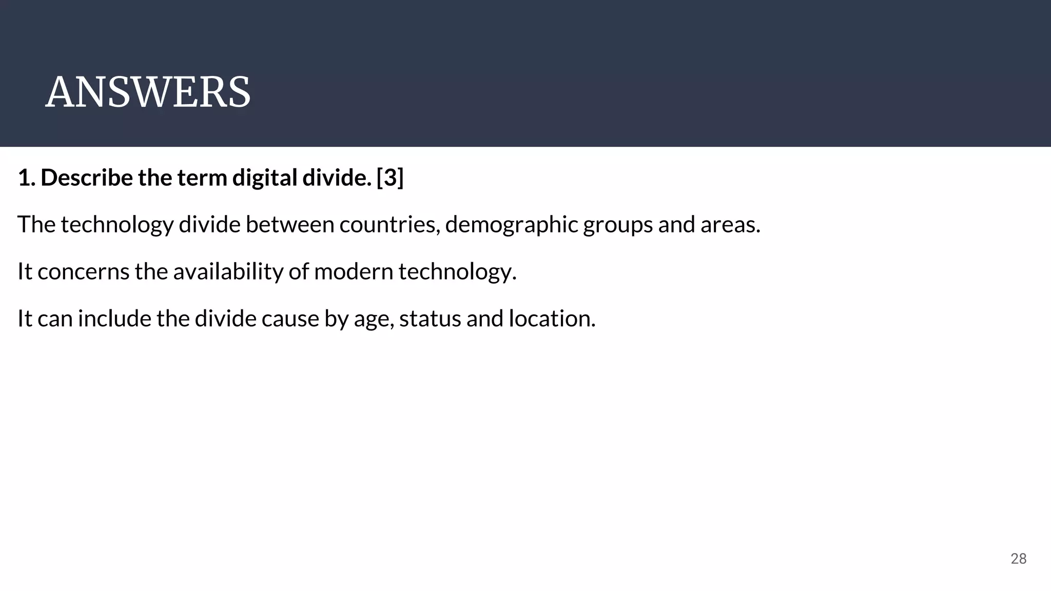 ANSWERS
28
1. Describe the term digital divide. [3]
The technology divide between countries, demographic groups and areas.
It concerns the availability of modern technology.
It can include the divide cause by age, status and location.
 