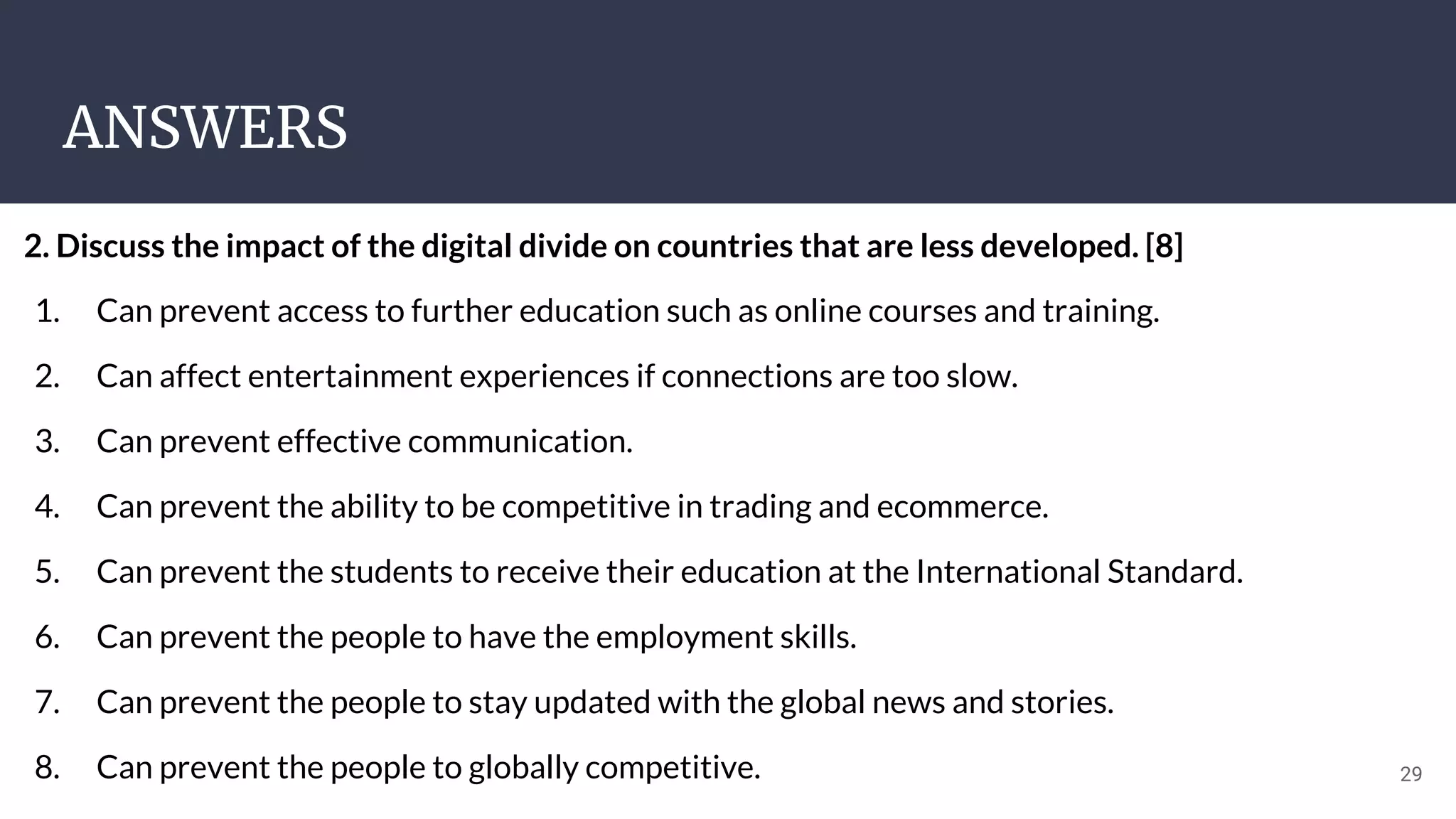 ANSWERS
29
2. Discuss the impact of the digital divide on countries that are less developed. [8]
1. Can prevent access to further education such as online courses and training.
2. Can affect entertainment experiences if connections are too slow.
3. Can prevent effective communication.
4. Can prevent the ability to be competitive in trading and ecommerce.
5. Can prevent the students to receive their education at the International Standard.
6. Can prevent the people to have the employment skills.
7. Can prevent the people to stay updated with the global news and stories.
8. Can prevent the people to globally competitive.
 
