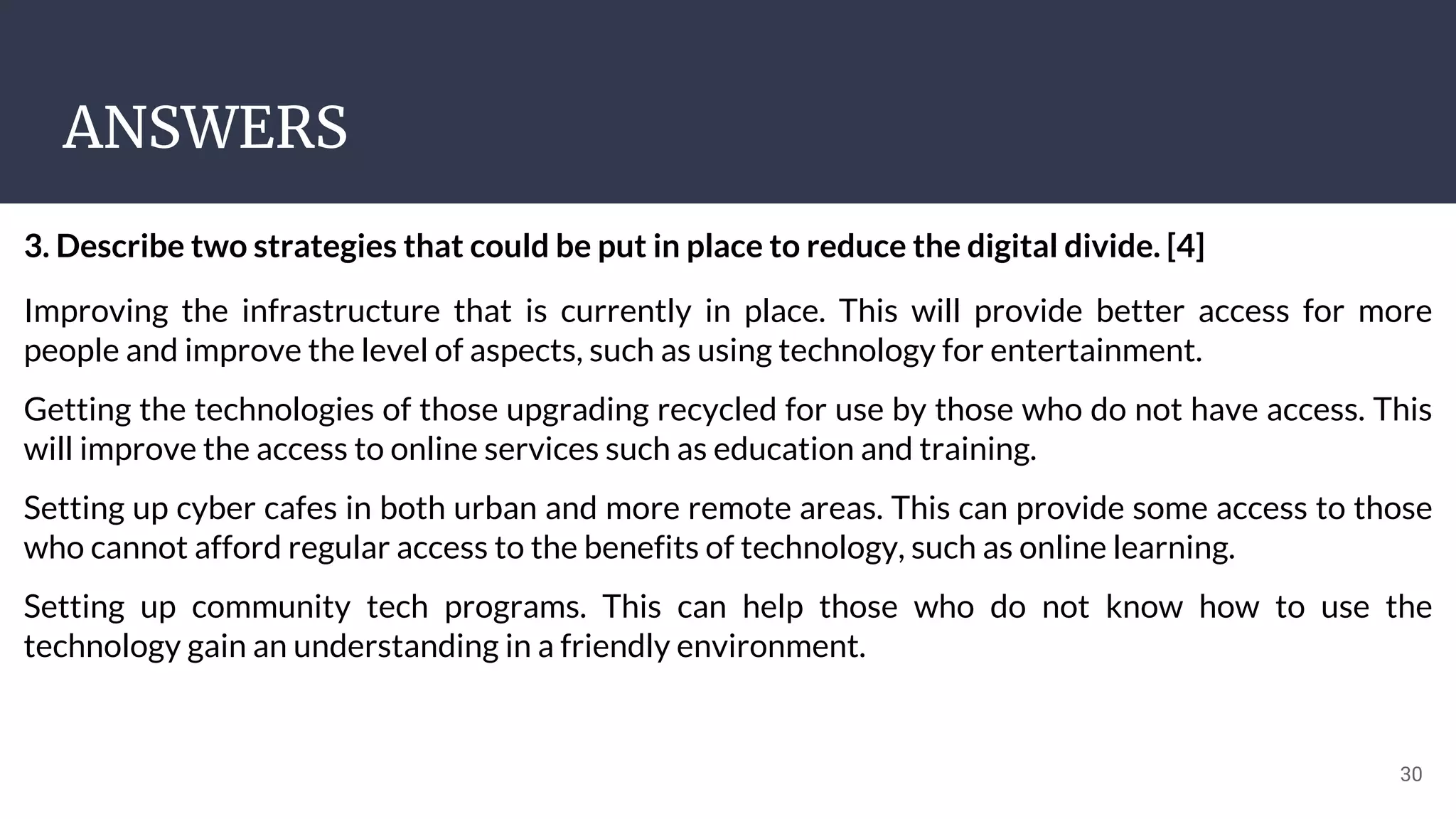 ANSWERS
30
3. Describe two strategies that could be put in place to reduce the digital divide. [4]
Improving the infrastructure that is currently in place. This will provide better access for more
people and improve the level of aspects, such as using technology for entertainment.
Getting the technologies of those upgrading recycled for use by those who do not have access. This
will improve the access to online services such as education and training.
Setting up cyber cafes in both urban and more remote areas. This can provide some access to those
who cannot afford regular access to the benefits of technology, such as online learning.
Setting up community tech programs. This can help those who do not know how to use the
technology gain an understanding in a friendly environment.
 