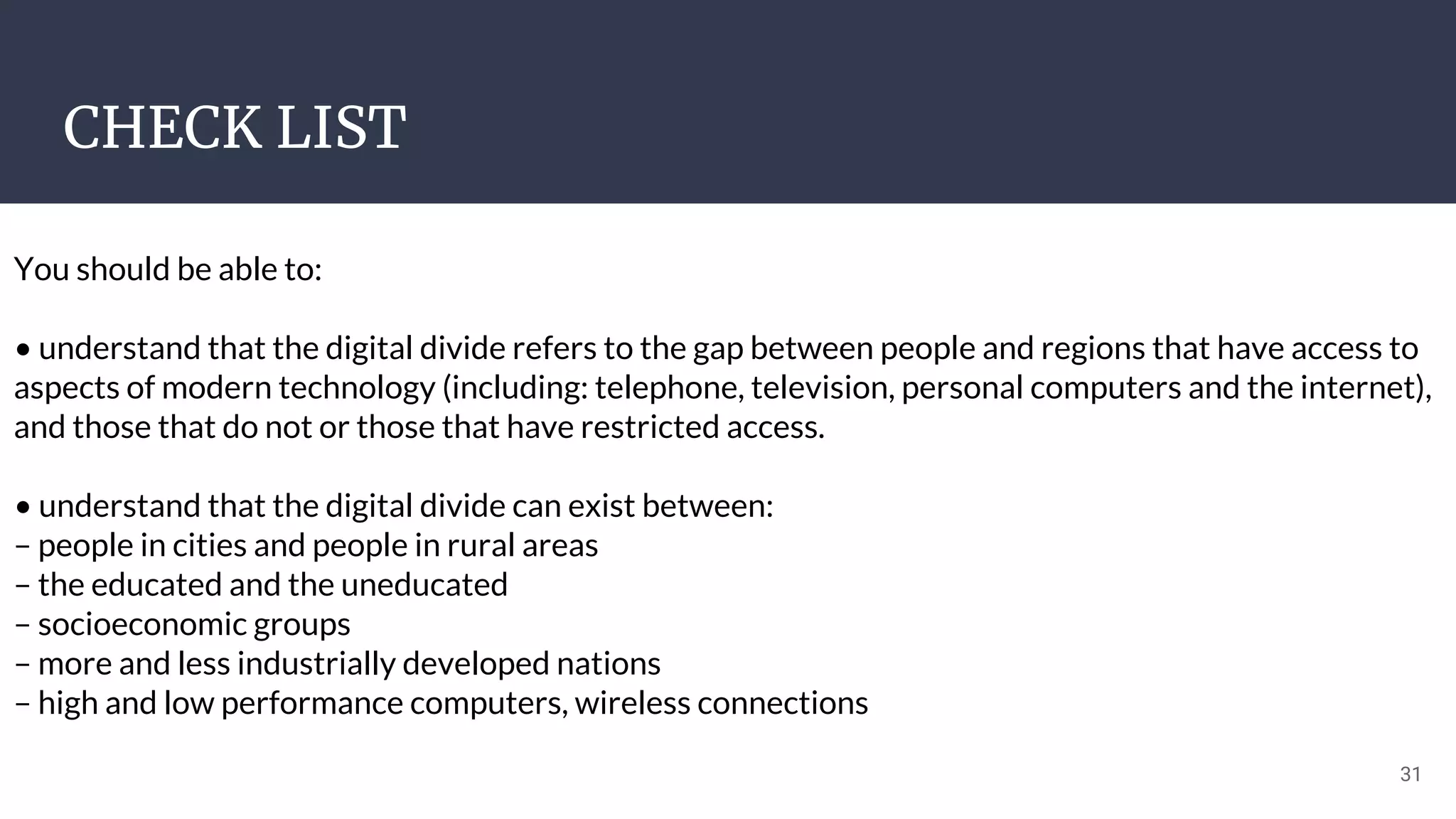 CHECK LIST
31
You should be able to:
• understand that the digital divide refers to the gap between people and regions that have access to
aspects of modern technology (including: telephone, television, personal computers and the internet),
and those that do not or those that have restricted access.
• understand that the digital divide can exist between:
– people in cities and people in rural areas
– the educated and the uneducated
– socioeconomic groups
– more and less industrially developed nations
– high and low performance computers, wireless connections
 