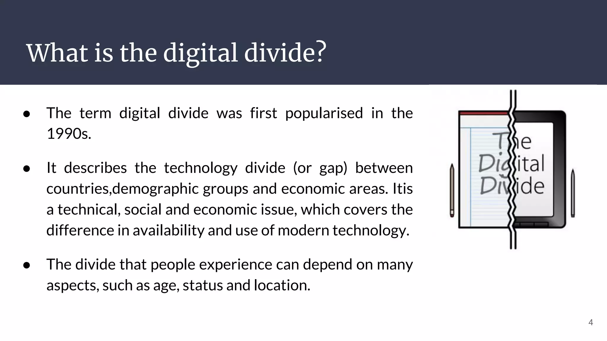 What is the digital divide?
● The term digital divide was first popularised in the
1990s.
● It describes the technology divide (or gap) between
countries,demographic groups and economic areas. Itis
a technical, social and economic issue, which covers the
difference in availability and use of modern technology.
● The divide that people experience can depend on many
aspects, such as age, status and location.
4
 