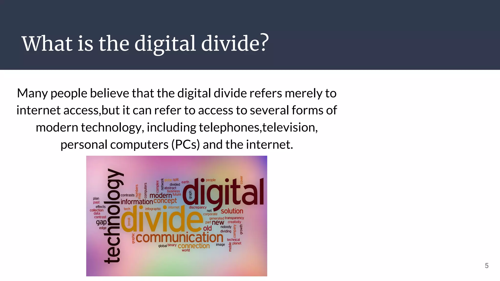 What is the digital divide?
Many people believe that the digital divide refers merely to
internet access,but it can refer to access to several forms of
modern technology, including telephones,television,
personal computers (PCs) and the internet.
5
 