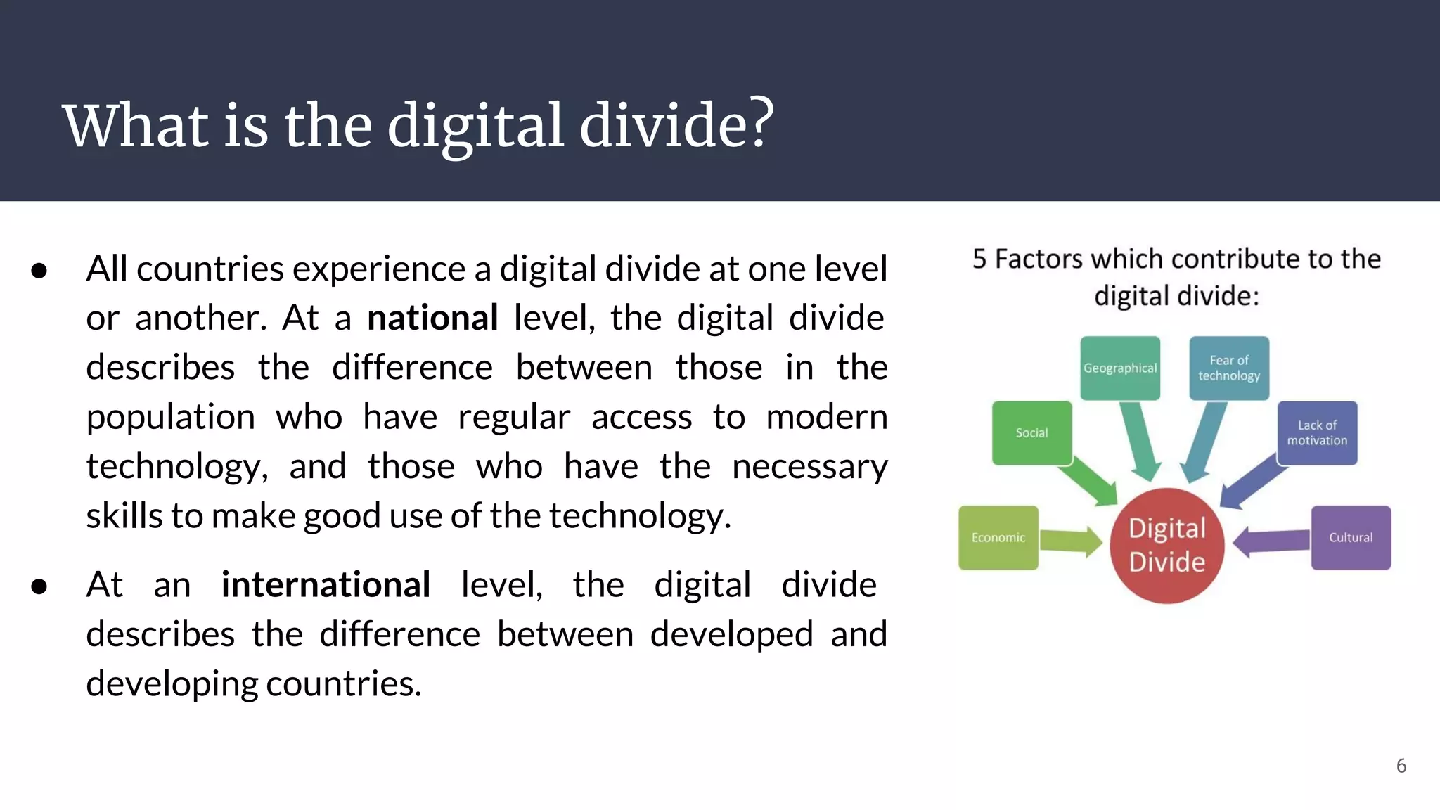 What is the digital divide?
● All countries experience a digital divide at one level
or another. At a national level, the digital divide
describes the difference between those in the
population who have regular access to modern
technology, and those who have the necessary
skills to make good use of the technology.
● At an international level, the digital divide
describes the difference between developed and
developing countries.
6
 