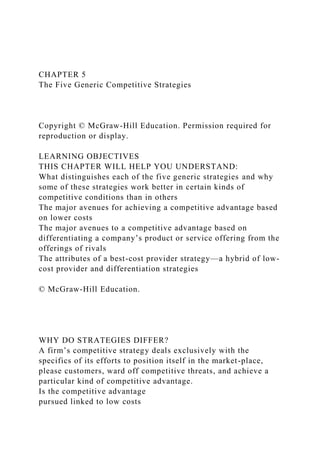 CHAPTER 5
The Five Generic Competitive Strategies
Copyright © McGraw-Hill Education. Permission required for
reproduction or display.
LEARNING OBJECTIVES
THIS CHAPTER WILL HELP YOU UNDERSTAND:
What distinguishes each of the five generic strategies and why
some of these strategies work better in certain kinds of
competitive conditions than in others
The major avenues for achieving a competitive advantage based
on lower costs
The major avenues to a competitive advantage based on
differentiating a company’s product or service offering from the
offerings of rivals
The attributes of a best-cost provider strategy—a hybrid of low-
cost provider and differentiation strategies
© McGraw-Hill Education.
WHY DO STRATEGIES DIFFER?
A firm’s competitive strategy deals exclusively with the
specifics of its efforts to position itself in the market-place,
please customers, ward off competitive threats, and achieve a
particular kind of competitive advantage.
Is the competitive advantage
pursued linked to low costs
 