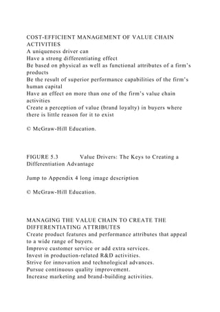 COST-EFFICIENT MANAGEMENT OF VALUE CHAIN
ACTIVITIES
A uniqueness driver can
Have a strong differentiating effect
Be based on physical as well as functional attributes of a firm’s
products
Be the result of superior performance capabilities of the firm’s
human capital
Have an effect on more than one of the firm’s value chain
activities
Create a perception of value (brand loyalty) in buyers where
there is little reason for it to exist
© McGraw-Hill Education.
FIGURE 5.3 Value Drivers: The Keys to Creating a
Differentiation Advantage
Jump to Appendix 4 long image description
© McGraw-Hill Education.
MANAGING THE VALUE CHAIN TO CREATE THE
DIFFERENTIATING ATTRIBUTES
Create product features and performance attributes that appeal
to a wide range of buyers.
Improve customer service or add extra services.
Invest in production-related R&D activities.
Strive for innovation and technological advances.
Pursue continuous quality improvement.
Increase marketing and brand-building activities.
 