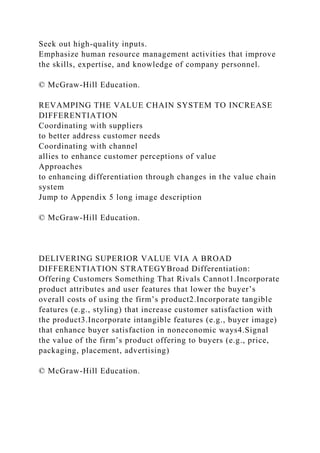 Seek out high-quality inputs.
Emphasize human resource management activities that improve
the skills, expertise, and knowledge of company personnel.
© McGraw-Hill Education.
REVAMPING THE VALUE CHAIN SYSTEM TO INCREASE
DIFFERENTIATION
Coordinating with suppliers
to better address customer needs
Coordinating with channel
allies to enhance customer perceptions of value
Approaches
to enhancing differentiation through changes in the value chain
system
Jump to Appendix 5 long image description
© McGraw-Hill Education.
DELIVERING SUPERIOR VALUE VIA A BROAD
DIFFERENTIATION STRATEGYBroad Differentiation:
Offering Customers Something That Rivals Cannot1.Incorporate
product attributes and user features that lower the buyer’s
overall costs of using the firm’s product2.Incorporate tangible
features (e.g., styling) that increase customer satisfaction with
the product3.Incorporate intangible features (e.g., buyer image)
that enhance buyer satisfaction in noneconomic ways4.Signal
the value of the firm’s product offering to buyers (e.g., price,
packaging, placement, advertising)
© McGraw-Hill Education.
 