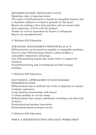 DIFFERENTIATION: SIGNALING VALUE
Signaling value is important when:
The nature of differentiation is based on intangible features and
is therefore subjective or hard to quantify by the buyer.
Buyers are making a first-time purchase and are unsure what
their experience will be with the product.
Product or service repurchase by buyers is infrequent.
Buyers are unsophisticated.
© McGraw-Hill Education.
STRATEGIC MANAGEMENT PRINCIPLES (6 of 7)
Differentiation can be based on tangible or intangible attributes.
Easy-to-copy differentiating features cannot produce a
sustainable competitive advantage.
Any differentiating feature that works well is a magnet for
imitators.
Overdifferentiating and overcharging are fatal strategy
mistakes.
© McGraw-Hill Education.
SUCCESSFUL APPROACHES TO SUSTAINABLE
DIFFERENTIATION
Differentiation that is difficult for rivals to duplicate or imitate
Company reputation
Long-standing relationships with buyers
A unique product or service image
Differentiation that creates substantial switching costs that lock
in buyers
Patent-protected product innovation
Relationship-based customer service
© McGraw-Hill Education.
WHEN A DIFFERENTIATION STRATEGY WORKS BEST
 