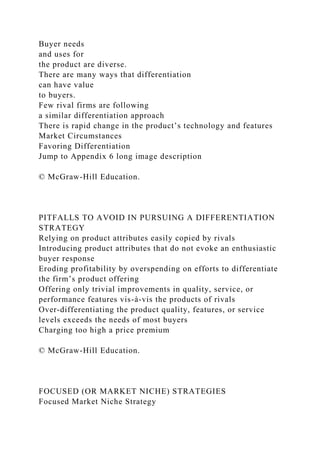 Buyer needs
and uses for
the product are diverse.
There are many ways that differentiation
can have value
to buyers.
Few rival firms are following
a similar differentiation approach
There is rapid change in the product’s technology and features
Market Circumstances
Favoring Differentiation
Jump to Appendix 6 long image description
© McGraw-Hill Education.
PITFALLS TO AVOID IN PURSUING A DIFFERENTIATION
STRATEGY
Relying on product attributes easily copied by rivals
Introducing product attributes that do not evoke an enthusiastic
buyer response
Eroding profitability by overspending on efforts to differentiate
the firm’s product offering
Offering only trivial improvements in quality, service, or
performance features vis-à-vis the products of rivals
Over-differentiating the product quality, features, or service
levels exceeds the needs of most buyers
Charging too high a price premium
© McGraw-Hill Education.
FOCUSED (OR MARKET NICHE) STRATEGIES
Focused Market Niche Strategy
 