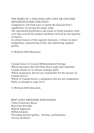 THE RISKS OF A FOCUSED LOW-COST OR FOCUSED
DIFFERENTIATION STRATEGY
Competitors will find ways to match the focused firm’s
capabilities in serving the target niche.
The specialized preferences and needs of niche members shift
over time toward the product attributes desired by the majority
of buyers.
As attractiveness of the segment increases, it draws in more
competitors, intensifying rivalry and splintering segment
profits.
© McGraw-Hill Education.
Canada Goose’s Focused Differentiation Strategy
Which decisions did CEO Dani Reiss make that launched
Canada Goods on its chosen strategic path?
Which uniqueness drivers are responsible for the success of
Canada Goose?
Which of Canada Goose’s uniqueness drivers are competitors
likely to attempt to copy first?
© McGraw-Hill Education.
BEST-COST PROVIDER STRATEGIES
Value-Conscious Buyer
Best-Cost Provider
Hybrid Approach
Differentiation:
Providing desired quality, features, performance,
service attributes
 