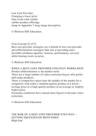 Low Cost Provider:
Charging a lower price
than rivals with similar
caliber product offerings
Jump to Appendix 7 long image description
© McGraw-Hill Education.
Core Concept (5 of 5)
Best-cost provider strategies are a hybrid of low-cost provider
and differentiation strategies that aim at providing more
desirable attributes (quality, features, performance, service)
while beating rivals on price.
© McGraw-Hill Education.
WHEN A BEST-COST PROVIDER STRATEGY WORKS BEST
Product differentiation is the market norm.
There are a large number of value-conscious buyers who prefer
mid-range products.
There is competitive space near the middle of the market for a
competitor with either a medium-quality product at a below-
average price or a high-quality product at an average or slightly
higher price.
Economic conditions have caused more buyers to become value-
conscious.
© McGraw-Hill Education.
THE RISK OF A BEST-COST PROVIDER STRATEGY—
GETTING SQUEEZED ON BOTH SIDES
High-End
 