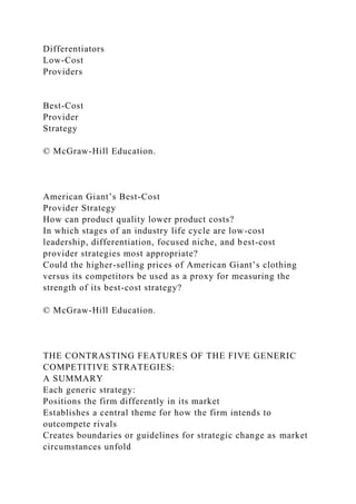 Differentiators
Low-Cost
Providers
Best-Cost
Provider
Strategy
© McGraw-Hill Education.
American Giant’s Best-Cost
Provider Strategy
How can product quality lower product costs?
In which stages of an industry life cycle are low-cost
leadership, differentiation, focused niche, and best-cost
provider strategies most appropriate?
Could the higher-selling prices of American Giant’s clothing
versus its competitors be used as a proxy for measuring the
strength of its best-cost strategy?
© McGraw-Hill Education.
THE CONTRASTING FEATURES OF THE FIVE GENERIC
COMPETITIVE STRATEGIES:
A SUMMARY
Each generic strategy:
Positions the firm differently in its market
Establishes a central theme for how the firm intends to
outcompete rivals
Creates boundaries or guidelines for strategic change as market
circumstances unfold
 