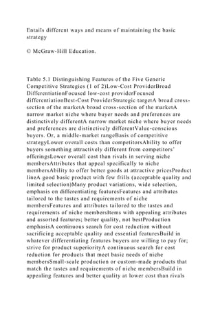Entails different ways and means of maintaining the basic
strategy
© McGraw-Hill Education.
Table 5.1 Distinguishing Features of the Five Generic
Competitive Strategies (1 of 2)Low-Cost ProviderBroad
DifferentiationFocused low-cost providerFocused
differentiationBest-Cost ProviderStrategic targetA broad cross-
section of the marketA broad cross-section of the marketA
narrow market niche where buyer needs and preferences are
distinctively differentA narrow market niche where buyer needs
and preferences are distinctively differentValue-conscious
buyers. Or, a middle-market rangeBasis of competitive
strategyLower overall costs than competitorsAbility to offer
buyers something attractively different from competitors’
offeringsLower overall cost than rivals in serving niche
membersAttributes that appeal specifically to niche
membersAbility to offer better goods at attractive pricesProduct
lineA good basic product with few frills (acceptable quality and
limited selection)Many product variations, wide selection,
emphasis on differentiating featuresFeatures and attributes
tailored to the tastes and requirements of niche
membersFeatures and attributes tailored to the tastes and
requirements of niche membersItems with appealing attributes
and assorted features; better quality, not bestProduction
emphasisA continuous search for cost reduction without
sacrificing acceptable quality and essential featuresBuild in
whatever differentiating features buyers are willing to pay for;
strive for product superiorityA continuous search for cost
reduction for products that meet basic needs of niche
membersSmall-scale production or custom-made products that
match the tastes and requirements of niche membersBuild in
appealing features and better quality at lower cost than rivals
 
